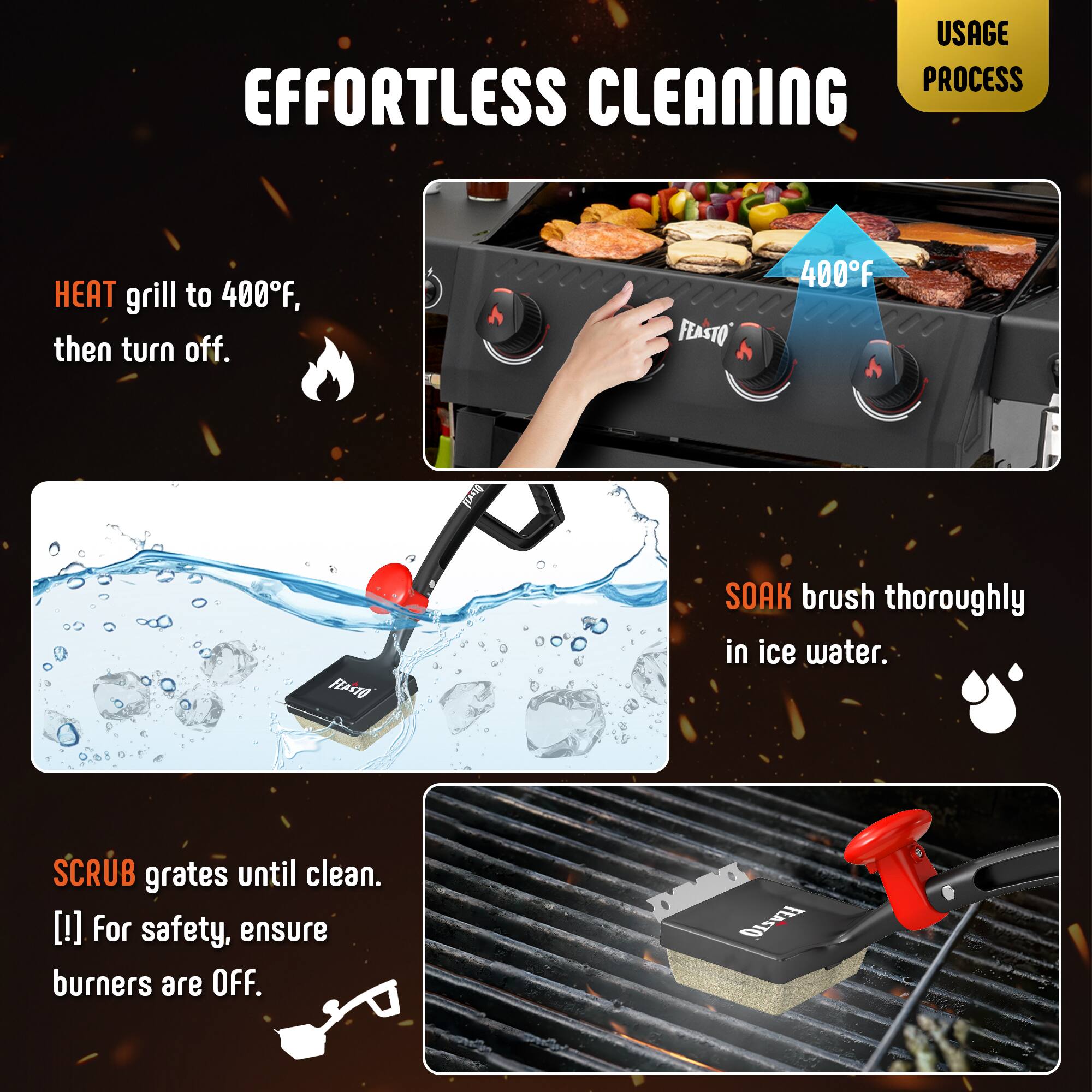 **EFFORTLESS CLEANING**

**USAGE PROCESS**

1. **HEAT** grill to 400°F, then turn off.
2. **SOAK** brush thoroughly in ice water.
3. **SCRUB** grates until clean.  
   [!] For safety, ensure burners are OFF.