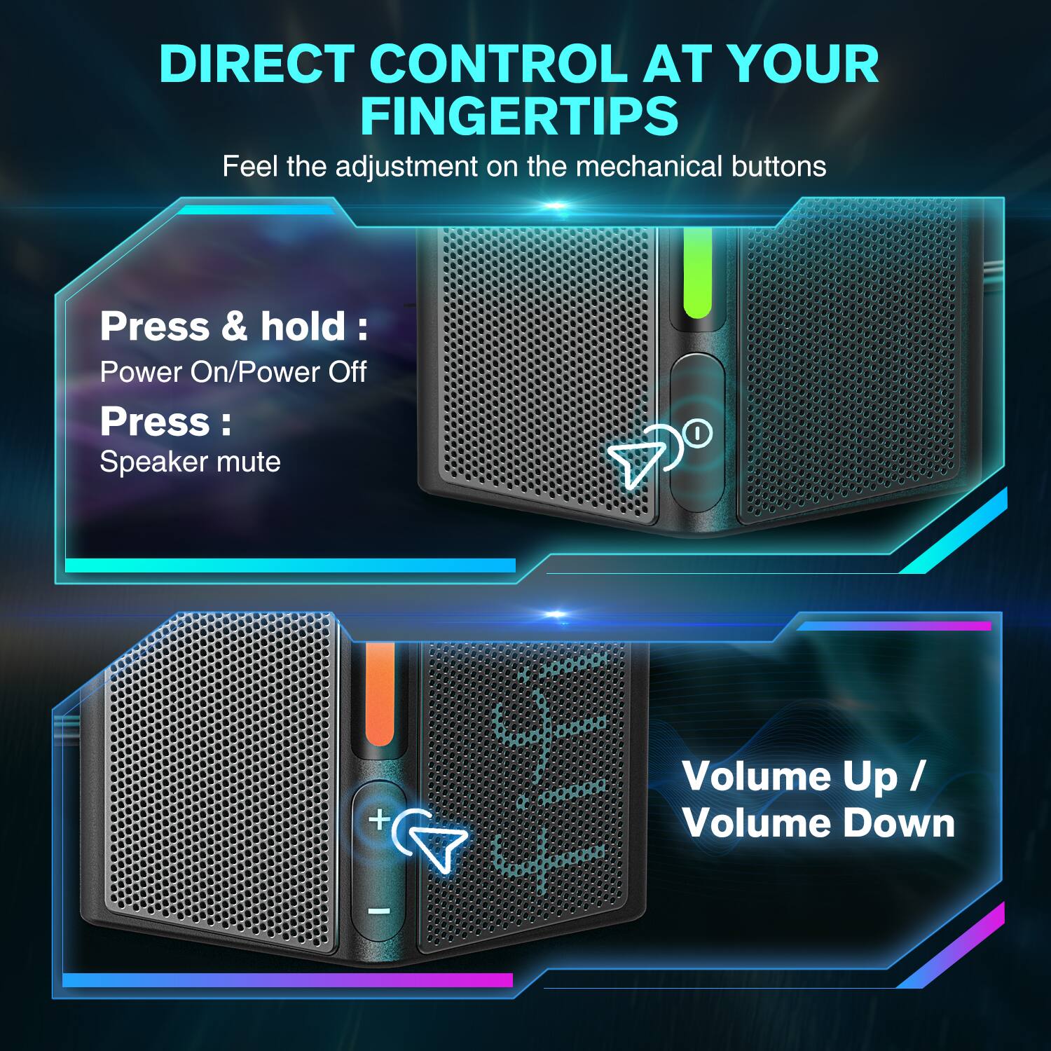 DIRECT CONTROL AT YOUR FINGERTIPS  
Feel the adjustment on the mechanical buttons  

Press & hold:  
Power On/Power Off  

Press:  
Speaker mute  

Volume Up / Volume Down