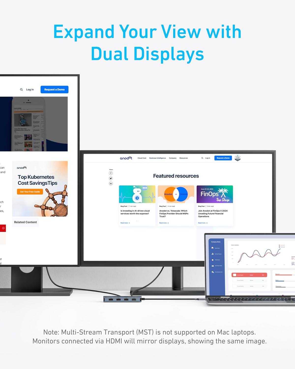 Expand Your View with Dual Displays

Log in | Request a Demo

Top Kubernetes Cost Savings Tips

Featured resources

- Anodot vs. Vitalytics: Which FinOps Provider Should MSPs Trust?
- Join Anodot at FinOps X San Diego 2024: Unveiling Future Financial Operations

Related Content

Note: Multi-Stream Transport (MST) is not supported on Mac laptops. Monitors connected via HDMI will mirror displays, showing the same image.