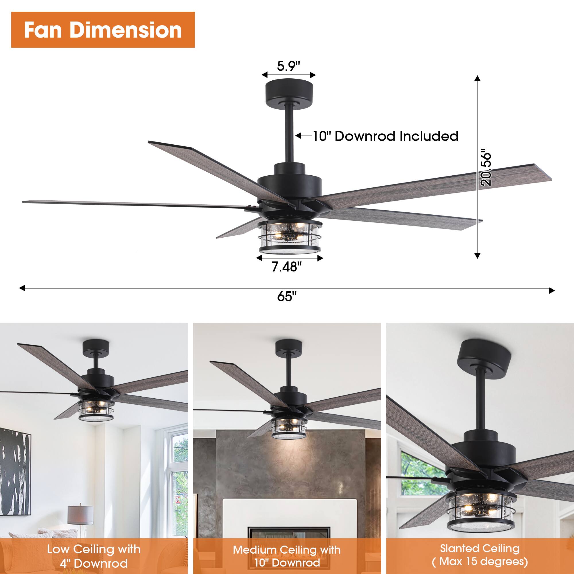 Fan Dimension  
5.9"  
10" Downrod Included  
20"  
7.48"  
65"  

Low Ceiling with 4" Downrod  
Medium Ceiling with 10" Downrod  
Slanted Ceiling (Max 15 degrees)