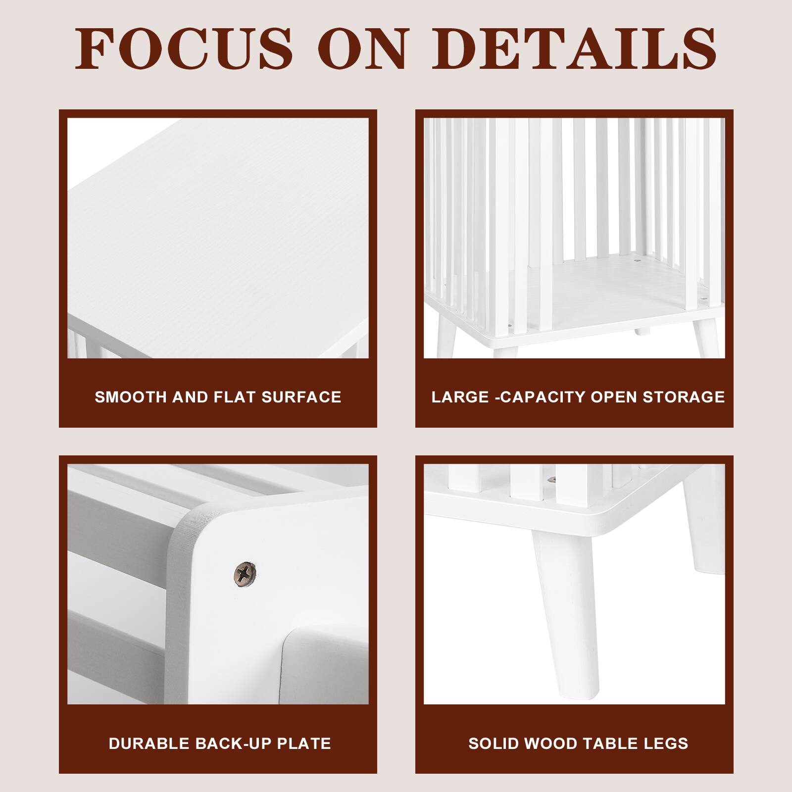 FOCUS ON DETAILS

- SMOOTH AND FLAT SURFACE
- LARGE-CAPACITY OPEN STORAGE
- DURABLE BACK-UP PLATE
- SOLID WOOD TABLE LEGS
