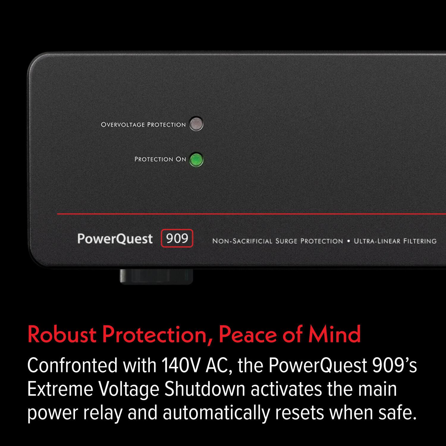 OVERVOLTAGE PROTECTION  
PROTECTION ON  

PowerQuest 909  
NON-SACRIFICIAL SURGE PROTECTION • ULTRA-LINEAR FILTERING  

Robust Protection, Peace of Mind  

Confronted with 140V AC, the PowerQuest 909's Extreme Voltage Shutdown activates the main power relay and automatically resets when safe.