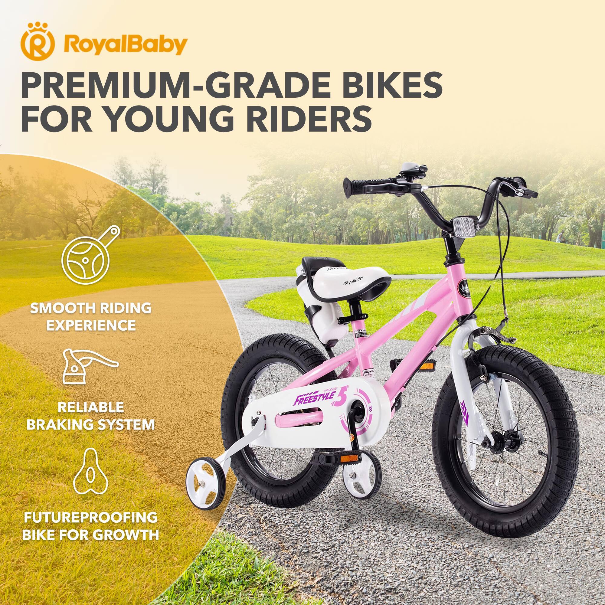 RoyalBaby PREMIUM-GRADE BIKES FOR YOUNG RIDERS

- SMOOTH RIDING EXPERIENCE
- RELIABLE BRAKING SYSTEM
- FUTUREPROOFING BIKE FOR GROWTH