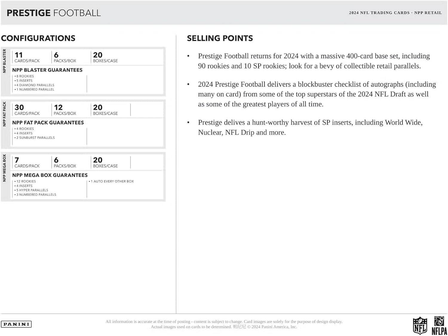 **PRESTIGE FOOTBALL 2024 NFL TRADING CARDS - NPP RETAIL CONFIGURATIONS**

**CONFIGURATIONS**

- **NPP BLASTER**
  - 11 CARDS/PACK
  - 6 PACKS/BOX
  - 20 BOXES/CASE
  - **NPP BLASTER GUARANTEES**
    - 8 ROOKIES
    - 5 INSERTS
    - 4 DIAMOND PARALLELS
    - 1 NUMBERED PARALLEL

- **NPP FAT PACK**
  - 30 CARDS/PACK
  - 12 PACKS/BOX
  - 20 BOXES/CASE
  - **NPP FAT PACK GUARANTEES**
    - 4 ROOKIES
    - 4 INSERTS
    - 2 SUNBURST PARALLELS

- **NPP MEGA BOX**
  - 7 CARDS/PACK
  - 6 PACKS/BOX
  - 20 BOXES/CASE
  - **NPP MEGA BOX GUARANTEES**
    - 12 ROOKIES
    - 4 INSERTS
    -