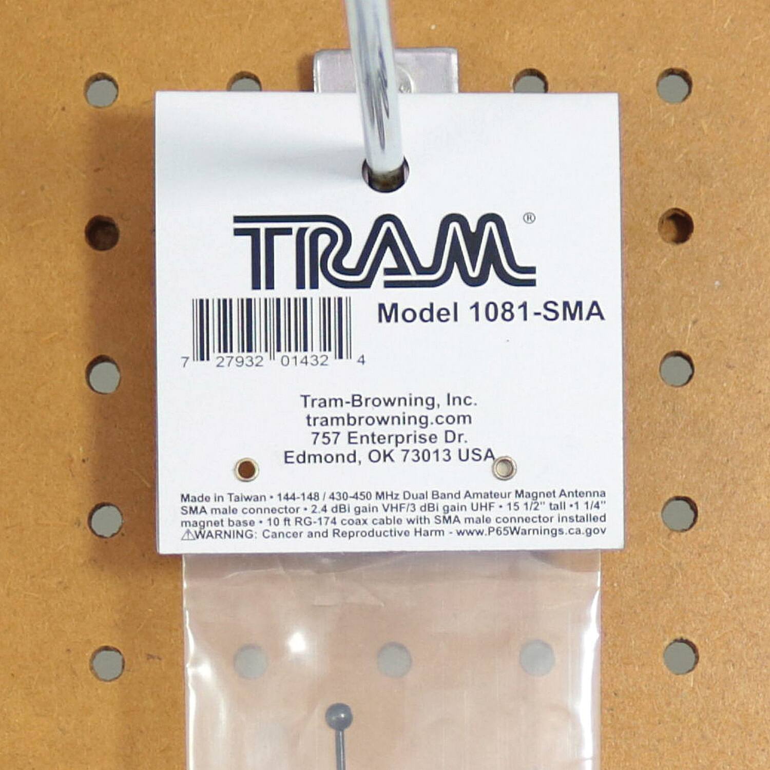 TRAM Model 1081-SMA  
7 27932 01432 4  
Tram-Browning, Inc.  
trambrowning.com  
757 Enterprise Dr.  
Edmond, OK 73013 USA  
Made in Taiwan  
144-148 / 430-450 MHz Dual Band Amateur Magnet Antenna  
2.4 dBi VHF / 3 dBi gain UHF  
15 1/2" tall +1 1/4" SMA male connector  
gain base  
10 ft RG-174 coax cable with SMA male connector installed  
magnet  
WARNING: Cancer and Reproductive Harm  
www.P65Warnings.ca.gov