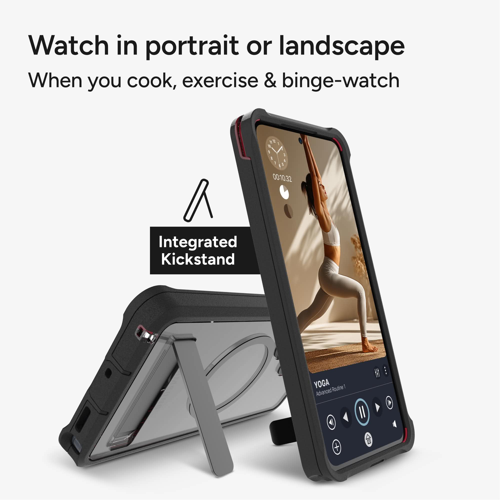 Watch in portrait or landscape  
When you cook, exercise & binge-watch  

Integrated Kickstand  

YOGA  
Advanced Routine 1