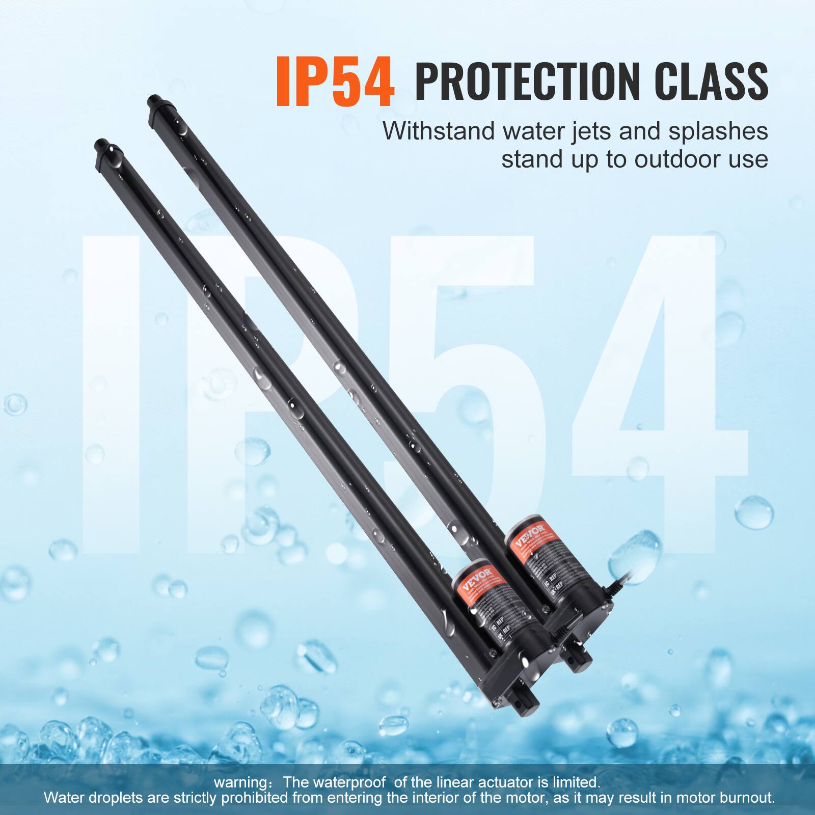 IP54 PROTECTION CLASS  
Withstand water jets and splashes, stand up to outdoor use  

1154 VEVOR  

VEVOR warning: The waterproof of the linear actuator is limited. Water droplets are strictly prohibited from entering the interior of the motor, as it may result in motor burnout.