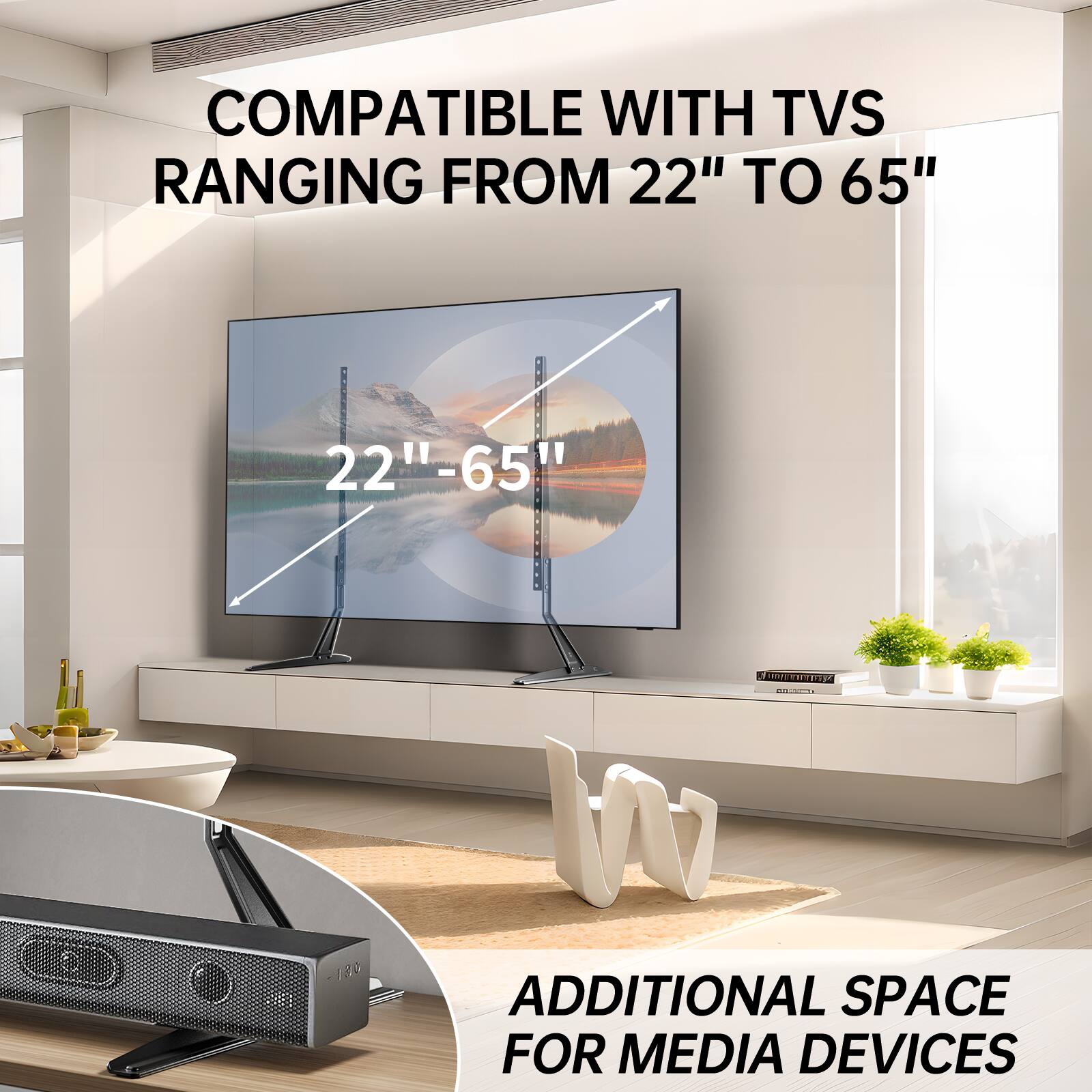 COMPATIBLE WITH TVS RANGING FROM 22" TO 65"

22"-65"

ADDITIONAL SPACE FOR MEDIA DEVICES