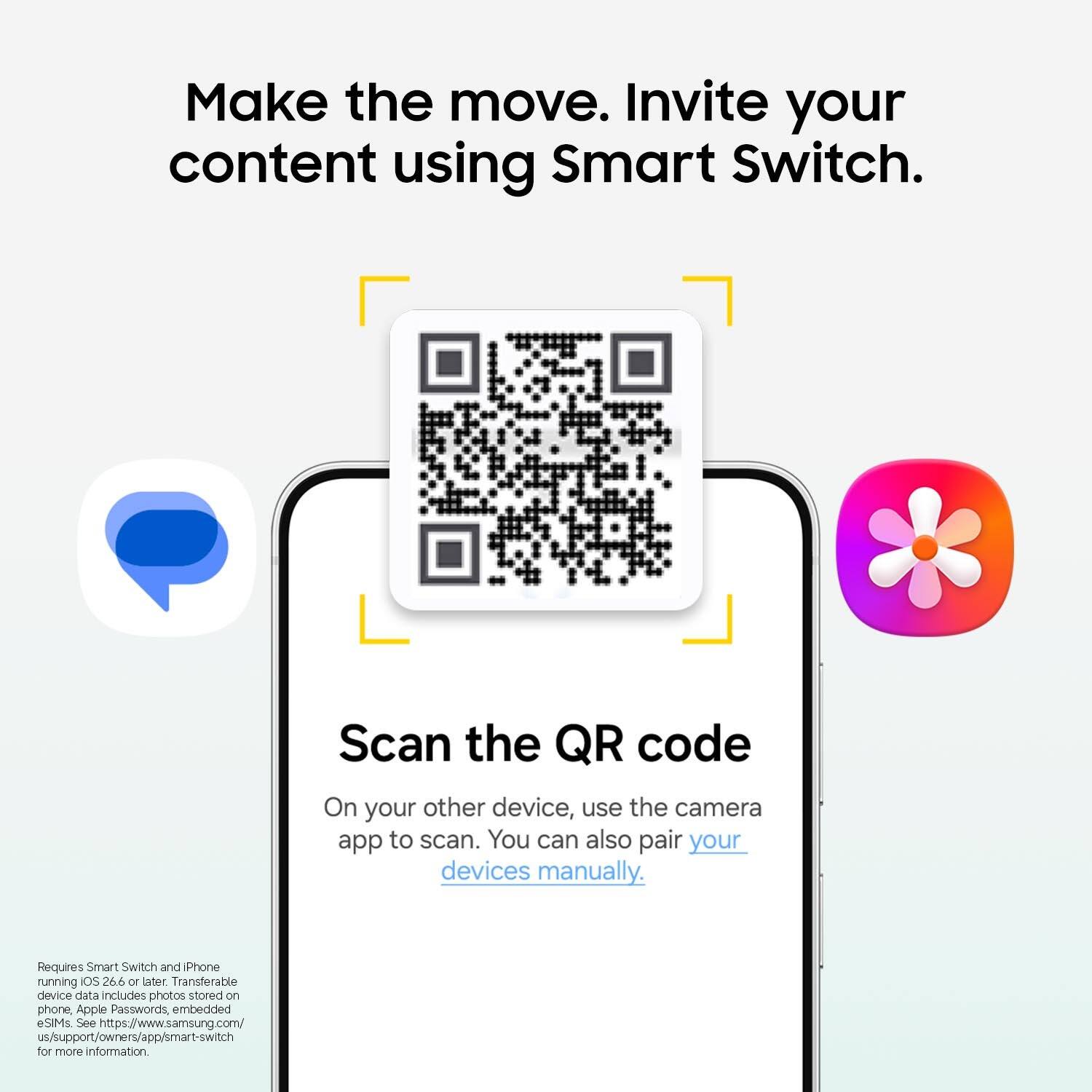 Make the move. Invite your content using Smart Switch.

Scan the QR code. On your other device, use the camera app to scan. You can also pair your devices manually.

Requires Smart Switch and iPhone running iOS 26.6 or later. Transferable device data includes photos stored on phone, Apple Passwords, embedded eSIMs. See https://www.samsung.com/us/support/owners/app/smart-switch for more information.