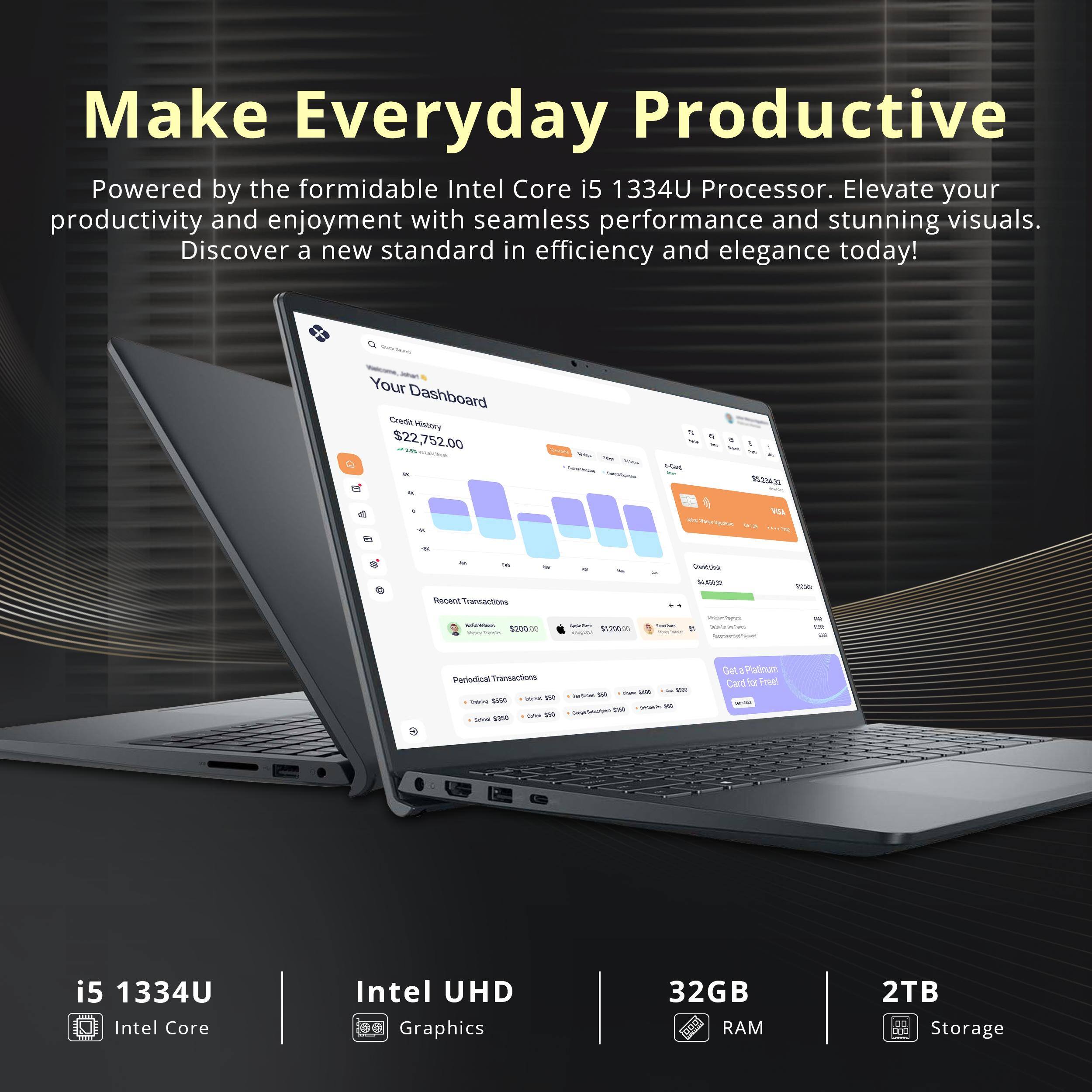 Make Everyday Productive

Powered by the formidable Intel Core i5 1334U Processor. Elevate your productivity and enjoyment with seamless performance and stunning visuals. Discover a new standard in efficiency and elegance today!

- Your Dashboard
  - Credit History: $22,752.00
  - Recent Transactions: $2,000
  - Periodic Transactions: $1,200

i5 1334U Intel Core
Intel UHD Graphics
32GB RAM
2TB Storage