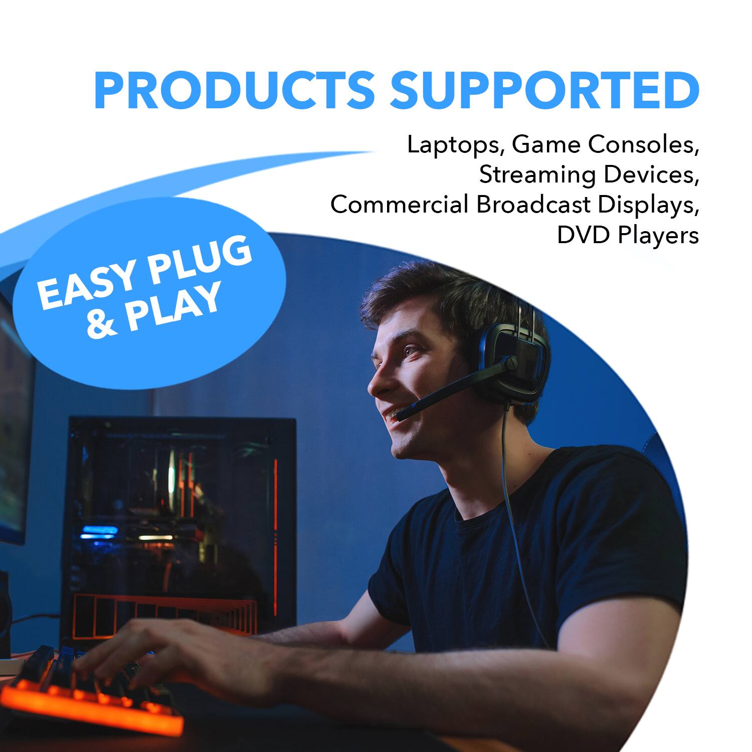 PRODUCTS SUPPORTED: Laptops, Game Consoles, Streaming Devices, Commercial Broadcast Displays, DVD Players

EASY PLUG & PLAY