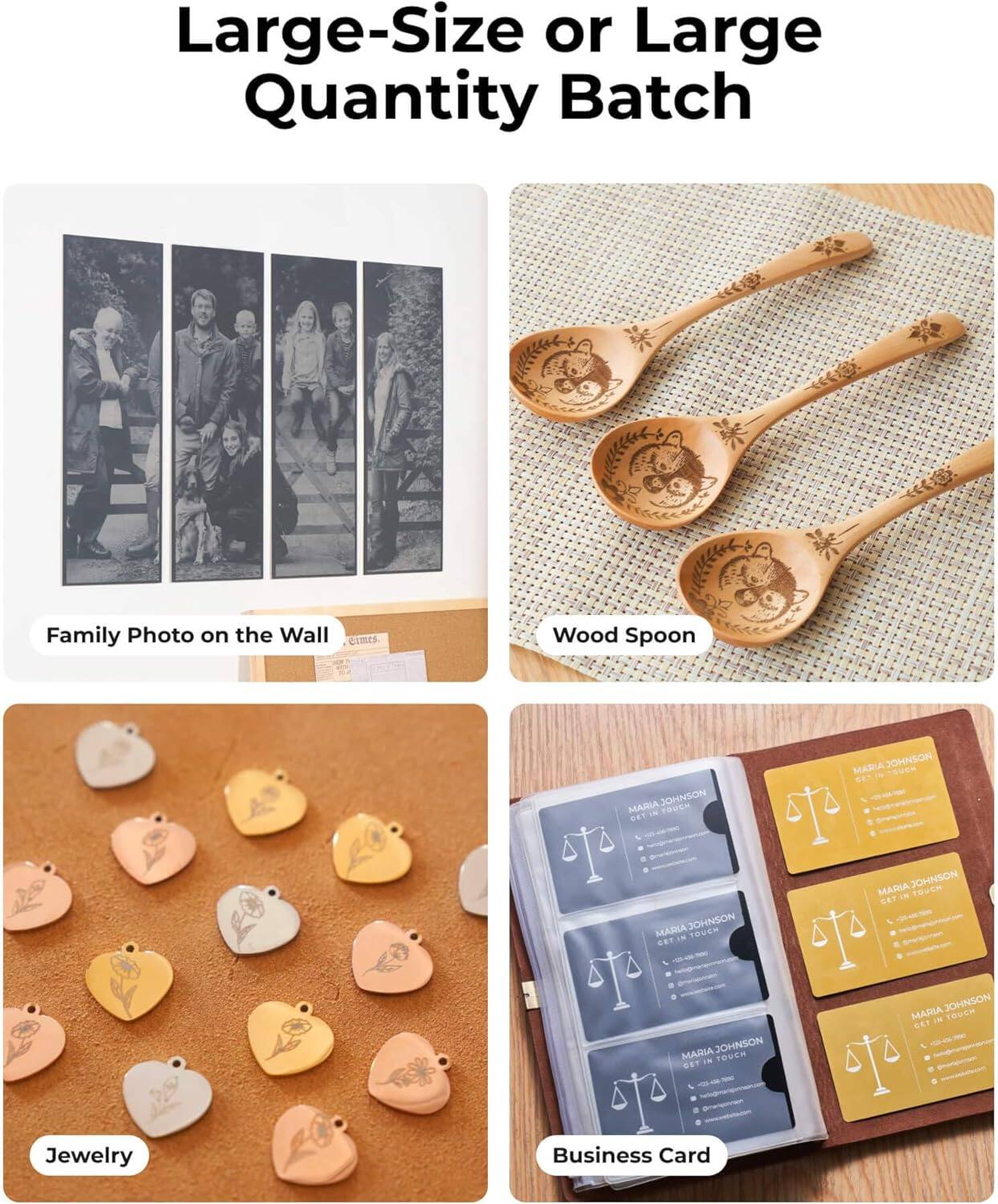 Large-Size or Large Quantity Batch

Family Photo on the Wall

Wood Spoon

Jewelry

Business Card

MARIA JOHNSON  
GET IN TOUCH  
[Phone Number]  
[Email Address]  
[Website]  
[Social Media Links]