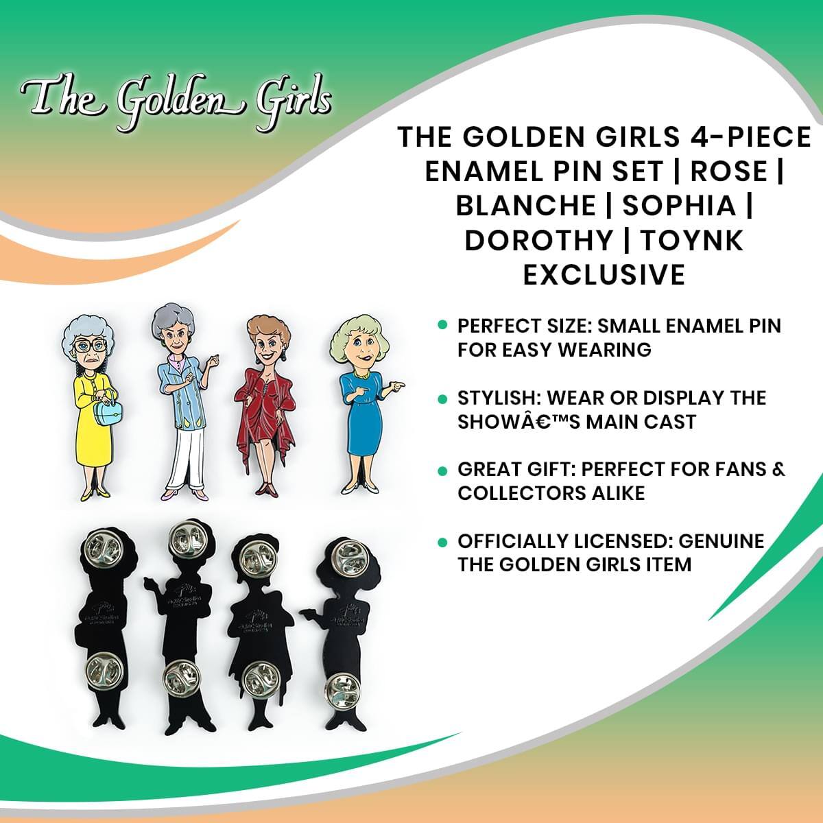 The Golden Girls

THE GOLDEN GIRLS 4-PIECE ENAMEL PIN SET | ROSE | BLANCHE | SOPHIA | DOROTHY | TOYNK EXCLUSIVE

- PERFECT SIZE: SMALL ENAMEL PIN FOR EASY WEARING
- STYLISH: WEAR OR DISPLAY THE SHOW™S MAIN CAST
- GREAT GIFT: PERFECT FOR FANS & COLLECTORS ALIKE
- OFFICIALLY LICENSED: GENUINE THE GOLDEN GIRLS ITEM