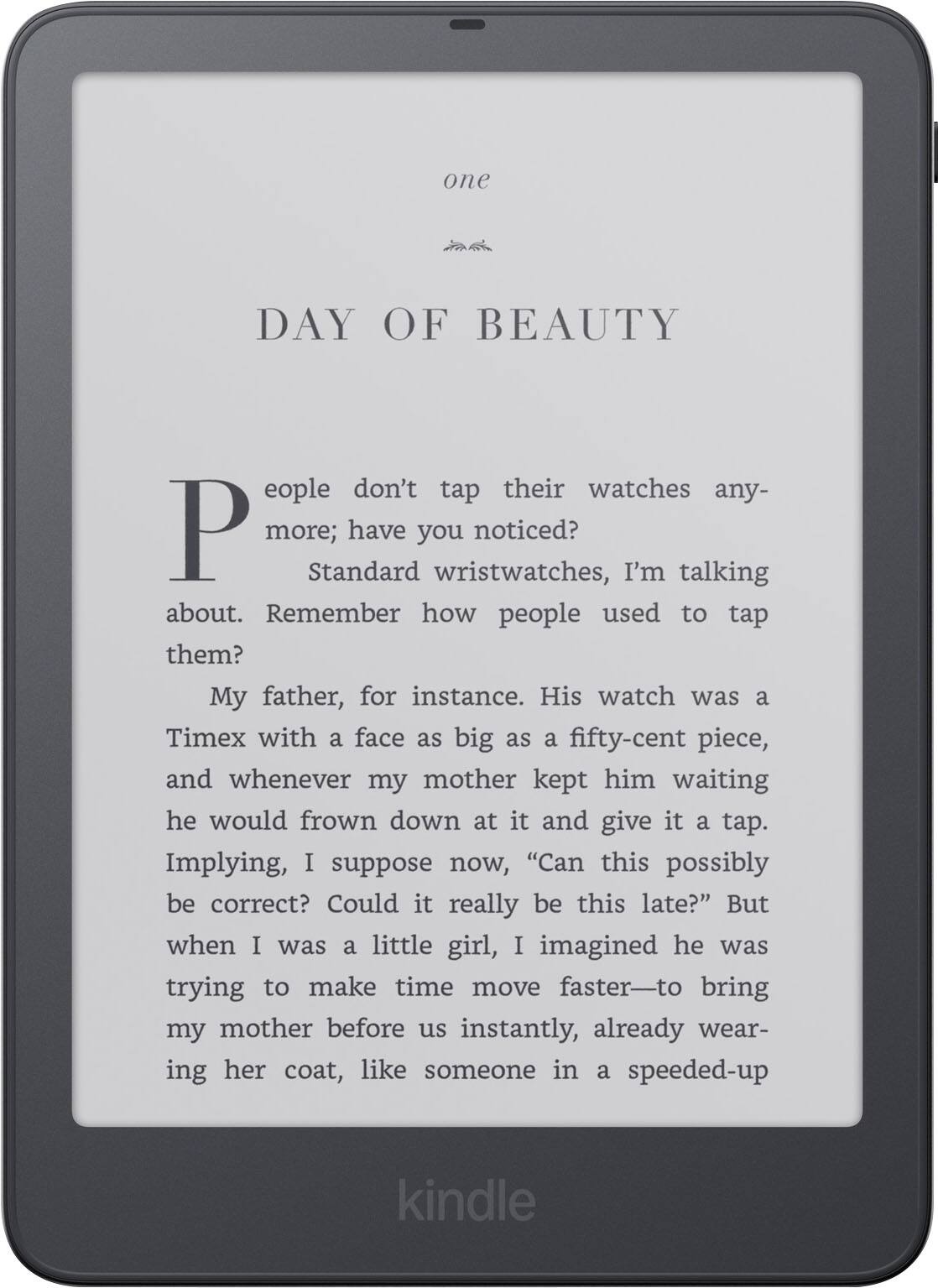 one

DAY OF BEAUTY

People don't tap their watches any more; have you noticed? Standard wristwatches, I'm talking about. Remember how people used to tap them?

My father, for instance. His watch was a Timex with a face as big as a fifty-cent piece, and whenever my mother kept him waiting he would frown down at it and give it a tap. Implying, I suppose now, "Can this possibly be correct? Could it really be this late?" But when I was a little girl, I imagined he was trying to make time move faster—to bring my mother before us instantly, already wearing her coat, like someone in a speeded-up