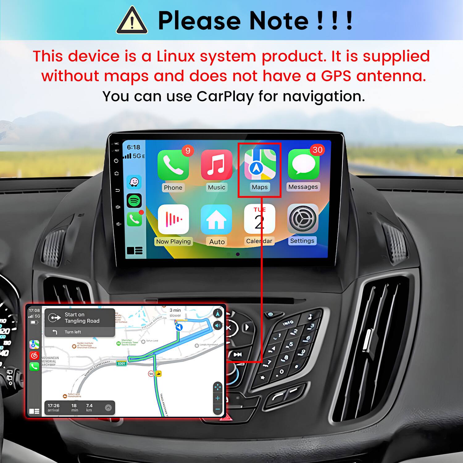 Please Note!!!
This device is a Linux system product. It is supplied without maps and does not have a GPS antenna. You can use CarPlay for navigation.

6:18 5G
9
30
Phone
Music
Maps
Messages
TUE
Now Playing
Auto
Calendar
Settings

17:08 Start on Tangling Road
Turn left
Shamen university hat of look (ame Factogy Storyboard - GSHANCUN MEMORIAL ARCHWAY SPRESSIWAY 5301
potalicano 50
3 min slower
Londy
:)
K DM
INFO 1 3 5 & 8 o
SommLate
17:26 arrival
18 min
7.4 km
