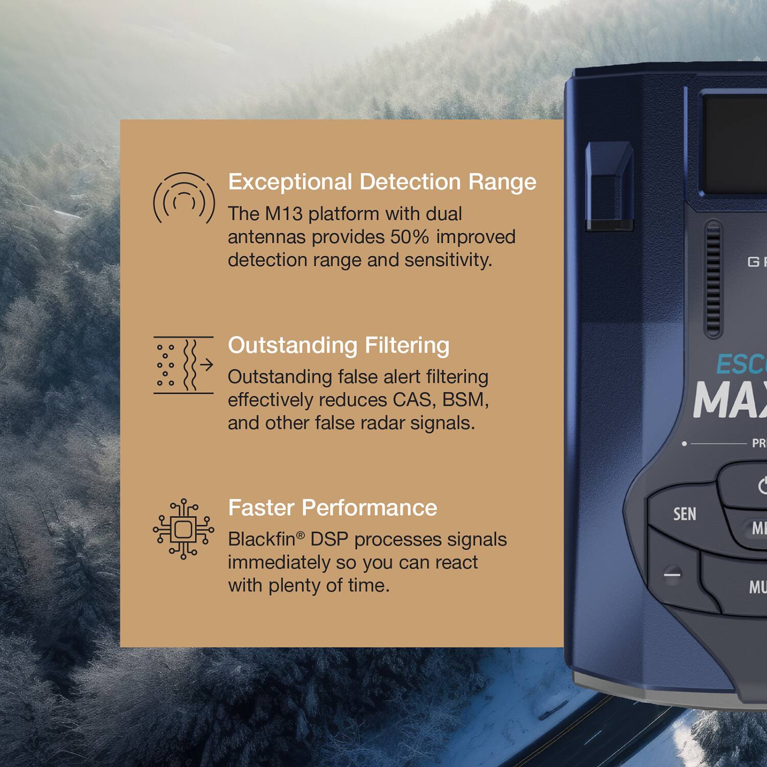 Exceptional Detection Range  
The M13 platform with dual antennas provides 50% improved detection range and sensitivity.

Outstanding Filtering  
Outstanding false alert filtering effectively reduces CAS, BSM, and other false radar signals.

Faster Performance  
Blackfin® DSP processes signals immediately so you can react with plenty of time.
