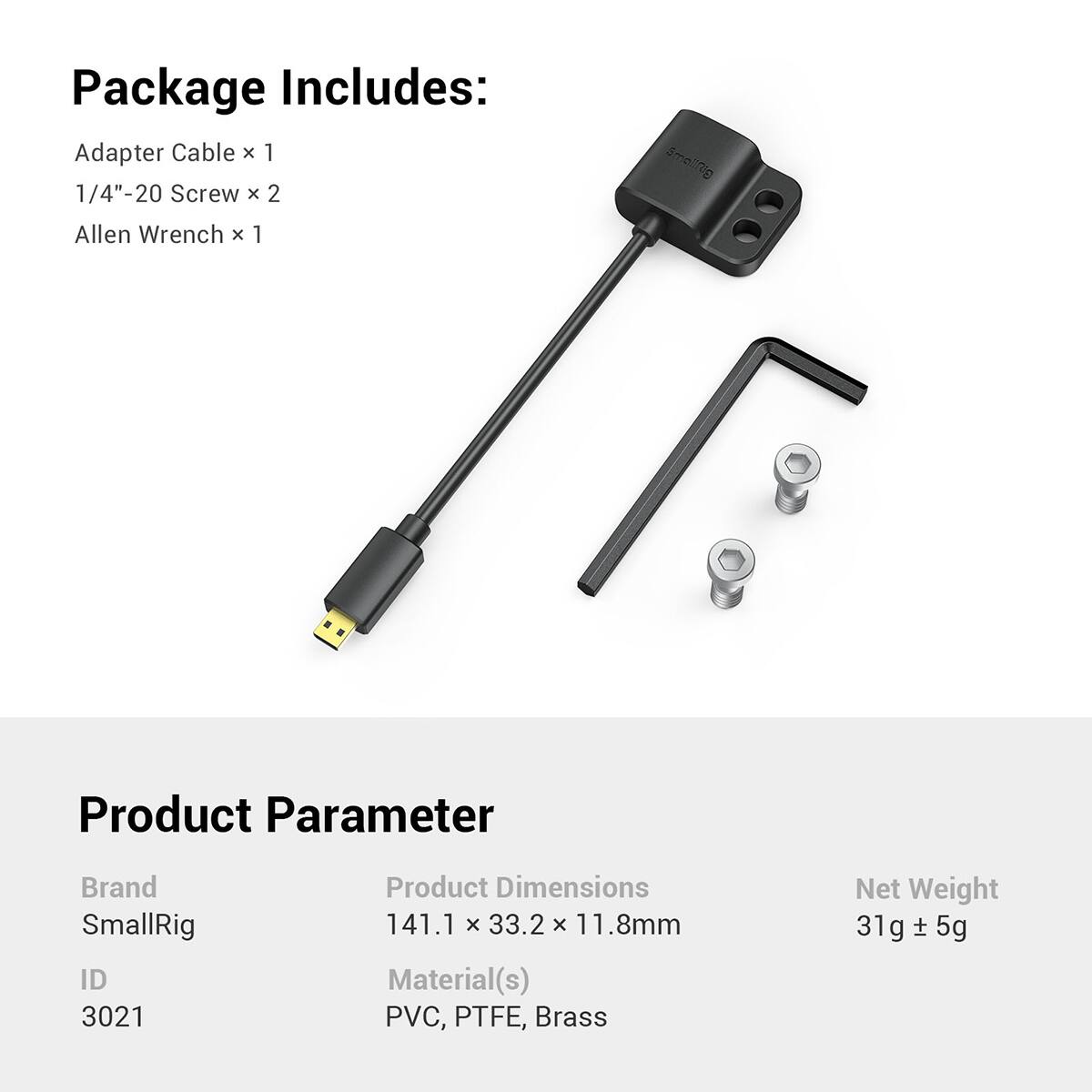 Package Includes:  
Adapter Cable x 1  
1/4"-20 Screw x 2  
Allen Wrench x 1  

SmallRig  
Product Parameter  
Brand: SmallRig  
ID: 3021  
Product Dimensions: 141.1 x 33.2 x 11.8mm  
Material(s): PVC, PTFE, Brass  
Net Weight: 31g ± 5g