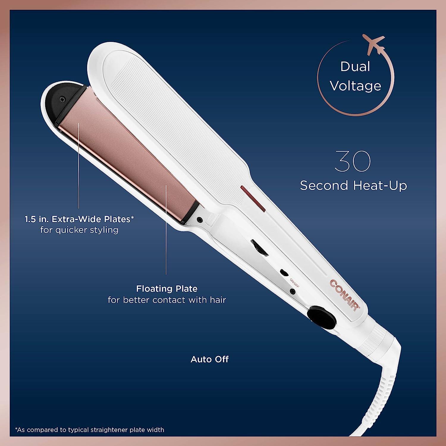 - Dual Voltage
- 30 Second Heat-Up
- 1.5 in. Extra-Wide Plates* for quicker styling
- Floating Plate for better contact with hair
- Auto Off
- *As compared to typical straightener plate width