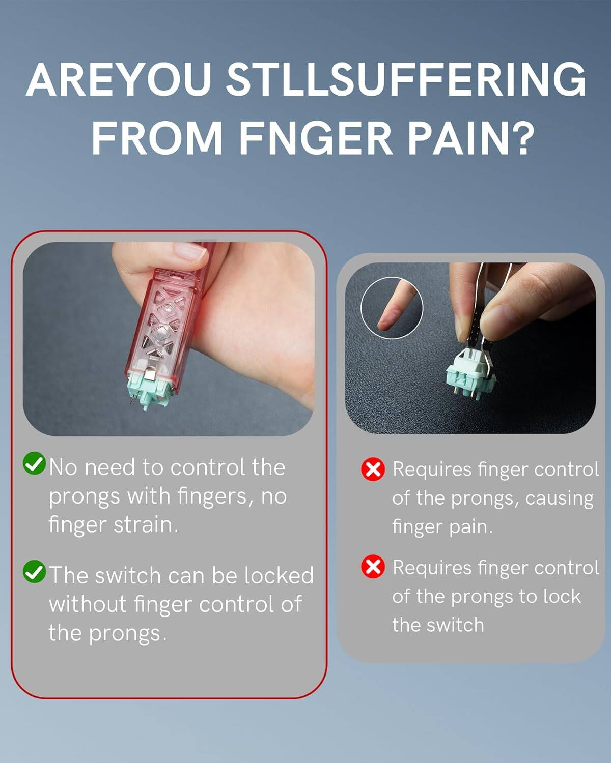 ARE YOU STILL SUFFERING FROM FINGER PAIN?

- No need to control the prongs with fingers, no finger strain.
- The switch can be locked without finger control of the prongs.

- Requires finger control of the prongs, causing finger pain.
- Requires finger control of the prongs to lock the switch