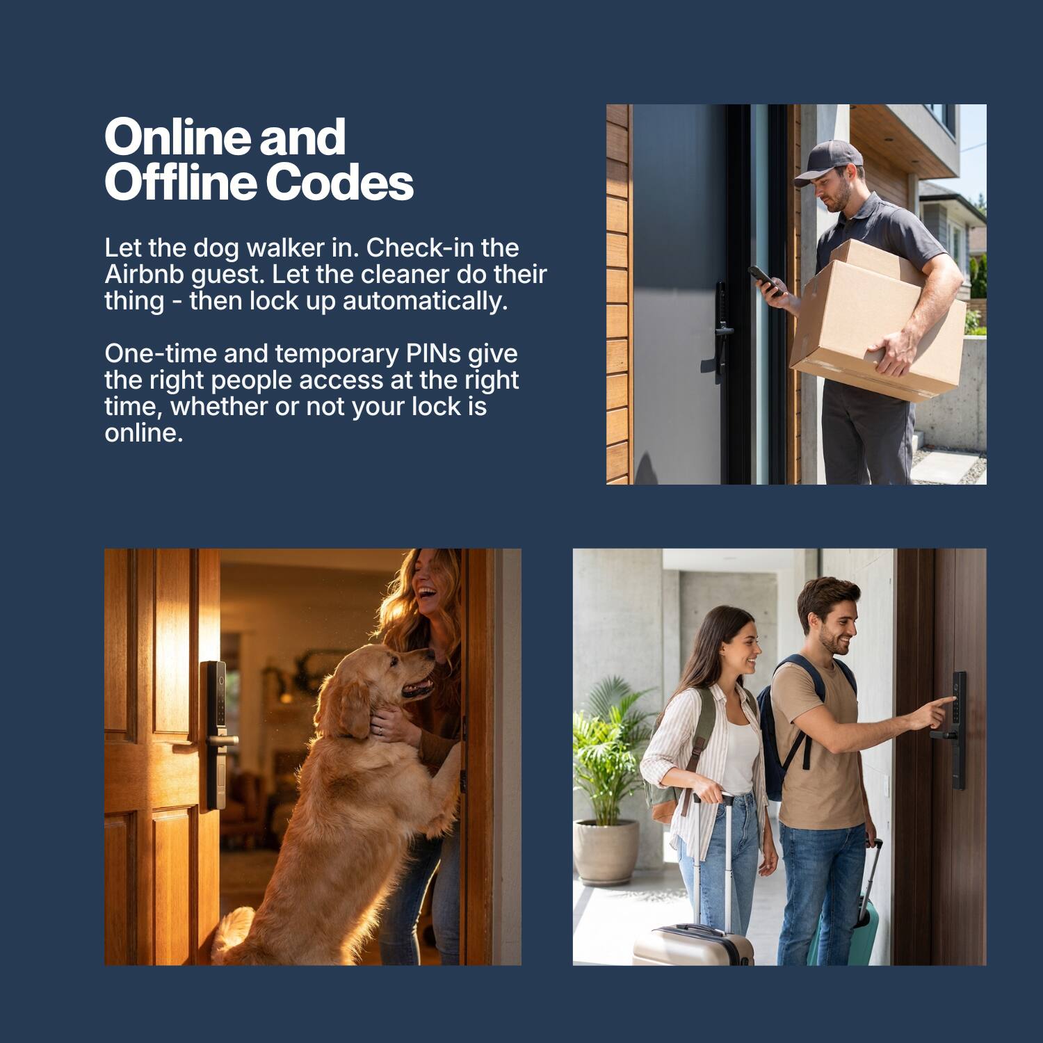 Online and Offline Codes

Let the dog walker in. Check-in the Airbnb guest. Let the cleaner do their thing - then lock up automatically.

One-time and temporary PINs give the right people access at the right time, whether or not your lock is online.