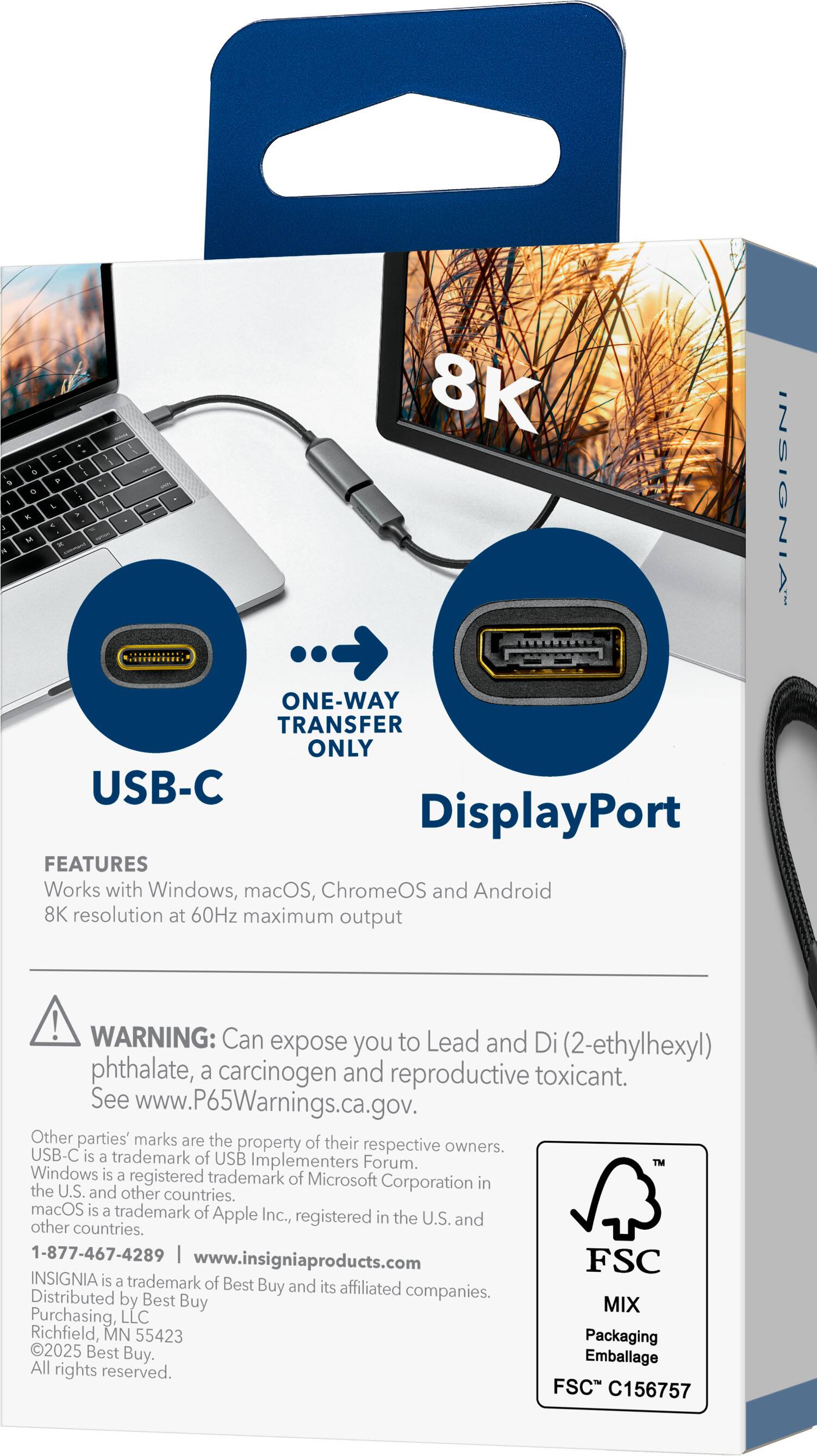 8K  
ONE-WAY TRANSFER ONLY  
USB-C DisplayPort  

FEATURES  
Works with Windows, macOS, ChromeOS and Android  
8K resolution at 60Hz maximum output  

WARNING: Can expose you to Lead and Di(2-ethylhexyl) phthalate, a carcinogen and reproductive toxicant. See www.P65Warnings.ca.gov.  

Other parties' marks are the property of their respective owners.  
USB-C is a trademark of USB Implementers Forum.  
TM Windows is a registered trademark of Microsoft Corporation in the U.S. and other countries.  
macOS is a trademark of Apple Inc., registered in the U.S. and other countries.  

1-877-467-4289  
www.insigniaproducts.com  

INSIGNIA is a trademark of Best Buy and its affiliated companies.  
Distributed by Best Buy, Purchasing, LLC Richfield, MN 55423  
Packaging 2025 Best Buy.  
Emballage  
All rights reserved.  

FSC C156757