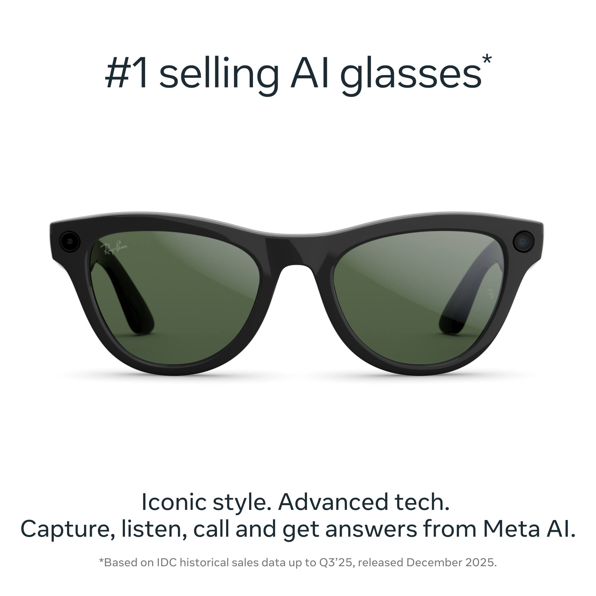 #1 selling AI glasses*

Iconic style. Advanced tech. Capture, listen, call and get answers from Meta AI.

*Based on IDC historical sales data up to Q3'25, released December 2025.