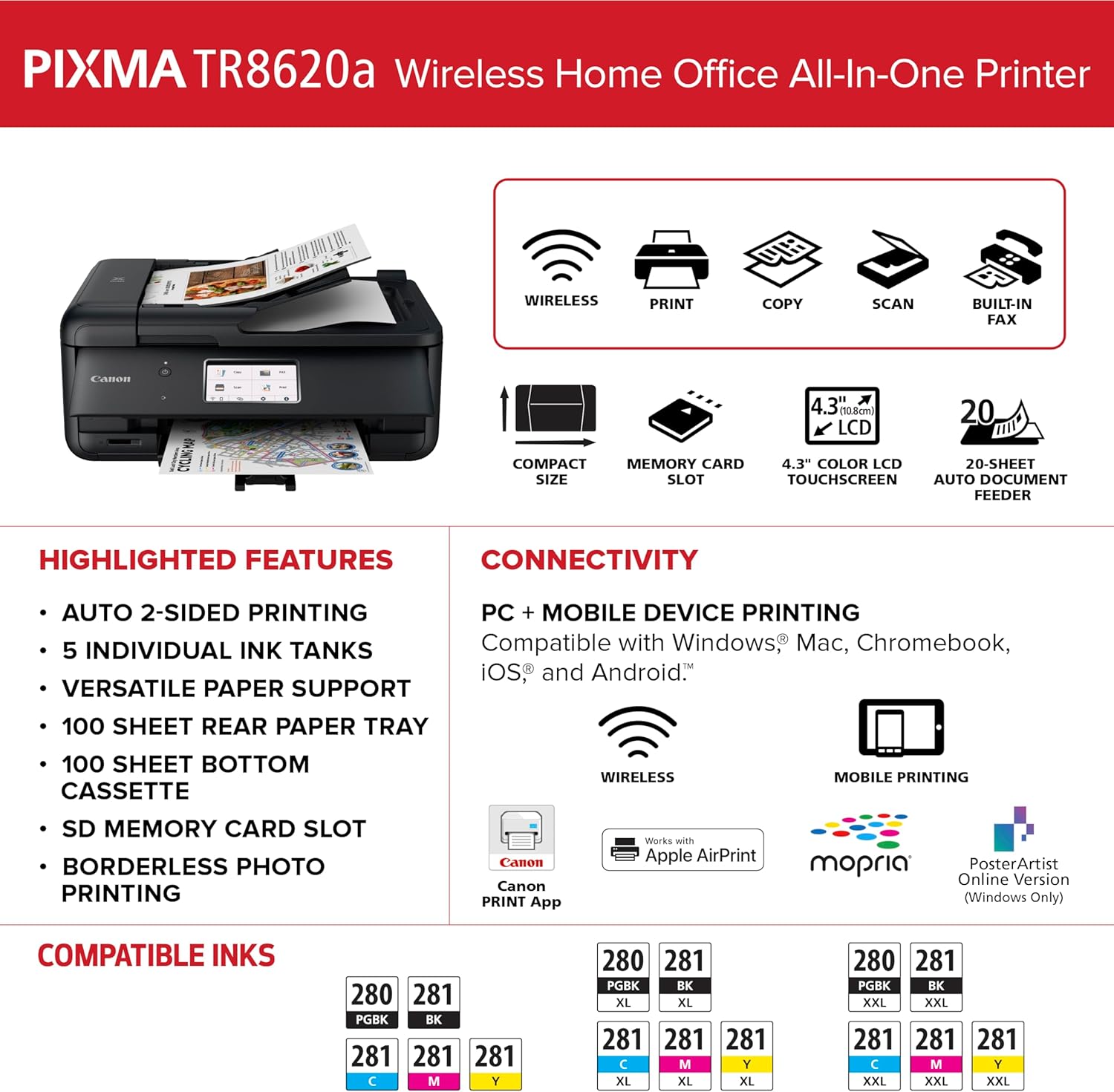 PIXMA TR8620a Wireless Home Office All-In-One Printer

WIRELESS PRINT COPY SCAN BUILT-IN FAX

4.3" (10.8cm) 20 LCD COMPACT MEMORY CARD 4.3" COLOR LCD 20-SHEET SIZE SLOT TOUCHSCREEN AUTO DOCUMENT FEEDER

HIGHLIGHTED FEATURES
- AUTO 2-SIDED PRINTING
- 5 INDIVIDUAL INK TANKS
- VERSATILE PAPER SUPPORT
- 100 SHEET REAR PAPER TRAY
- 100 SHEET BOTTOM CASSETTE
- SD MEMORY CARD SLOT
- BORDERLESS PHOTO PRINTING

CONNECTIVITY
- PC + MOBILE DEVICE PRINTING
- Compatible with Windows, Mac, Chromebook, iOS, and Android
- WIRELESS
- MOBILE PRINTING

Canon PRINT App
- Works with Apple AirPrint
- mophia
- PosterArtist Online Version (Windows Only)

COMPATIBLE INKS
- 280 281 PGGBK BK
- 281 281 C M Y
- 280 281 PGGBK BK XL XL
-