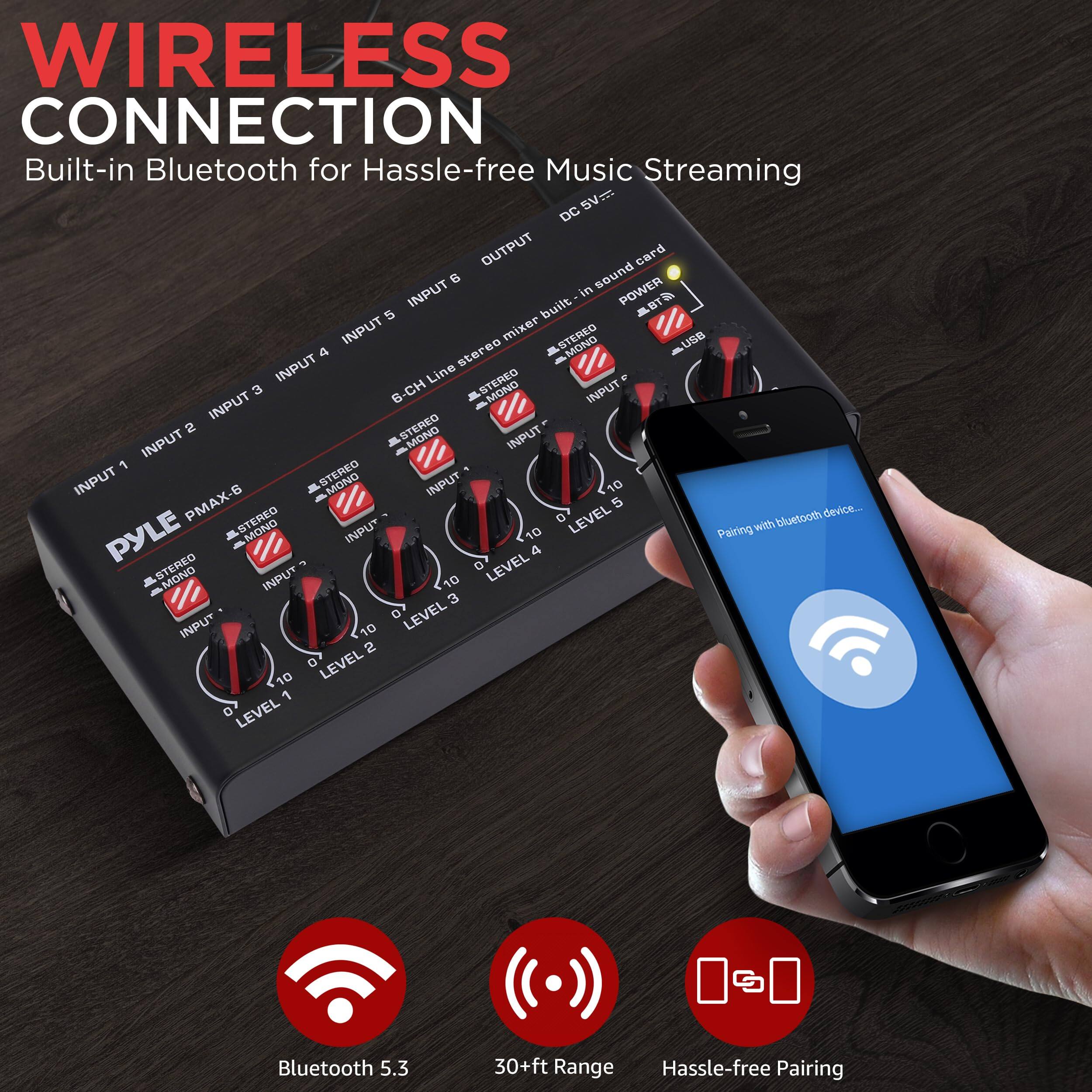 WIRELESS CONNECTION  
Built-in Bluetooth for Hassle-free Music Streaming

- Bluetooth 5.3
- 30+ft Range
- Hassle-free Pairing

SV DC OUTPUT  
Built-in sound card

POWER INPUT  
5 INPUT mixer

- 6-CH MONO INPUT
- STEREO INPUT 1
- STEREO INPUT 2
- STEREO INPUT 3
- STEREO INPUT 4
- STEREO INPUT 5
- STEREO INPUT 6

- USB
- LINE IN
- MONO INPUT 1
- MONO INPUT 2
- MONO INPUT 3
- MONO INPUT 4
- MONO INPUT 5
- MONO INPUT 6

LEVEL 1  
LEVEL 2  
LEVEL 3  
LEVEL 4  
LEVEL 5  
LEVEL 6  
LEVEL 7  
LEVEL 8  
LEVEL 9  
LEVEL 10

PYLE PMAX-6