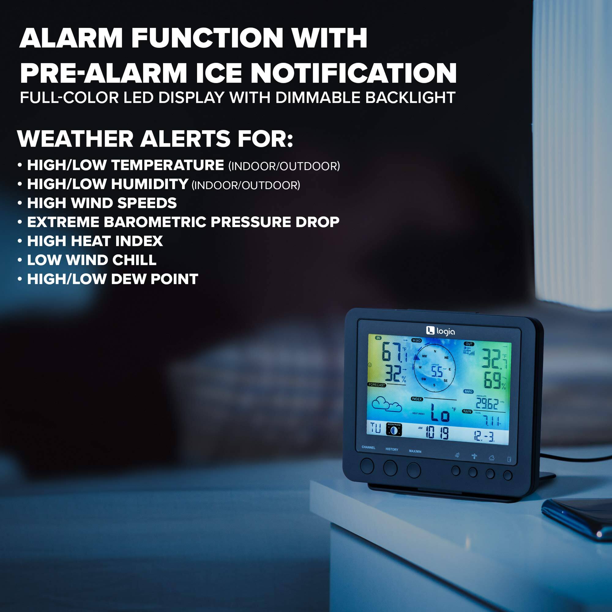ALARM FUNCTION WITH PRE-ALARM ICE NOTIFICATION
FULL-COLOR LED DISPLAY WITH DIMMABLE BACKLIGHT
WEATHER ALERTS FOR:
HIGH/LOW TEMPERATURE (INDOOR/OUTDOOR)
HIGH/LOW HUMIDITY (INDOOR/OUTDOOR)
HIGH WIND SPEEDS
EXTREME BAROMETRIC PRESSURE DROP
HIGH HEAT INDEX
LOW WIND CHILL
HIGH/LOW DEW POINT
logia
S 67 E4 32. i 32 55 UCINTO 69 20 N CU  2962 Lo L 111 7 1 D0 19 12.-3 2 - - -