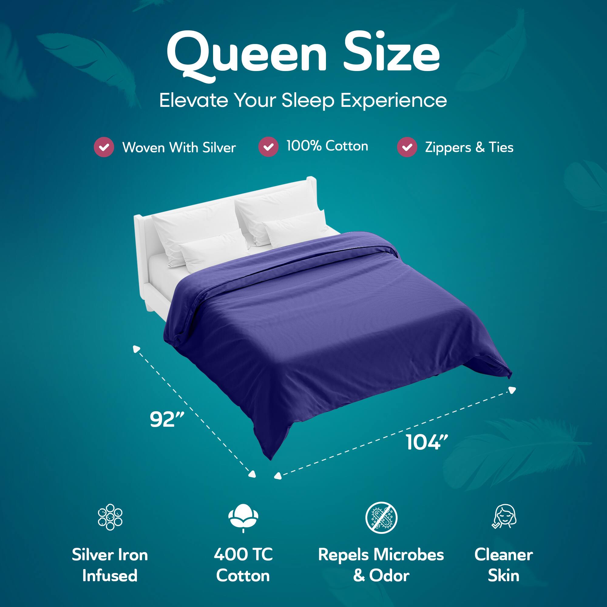 Queen Size  
Elevate Your Sleep Experience  

- Woven With Silver  
- 100% Cotton  
- Zippers & Ties  

92" x 104"  

- Silver Iron Infused  
- 400 TC Cotton  
- Repels Microbes & Odor  
- Cleaner Skin