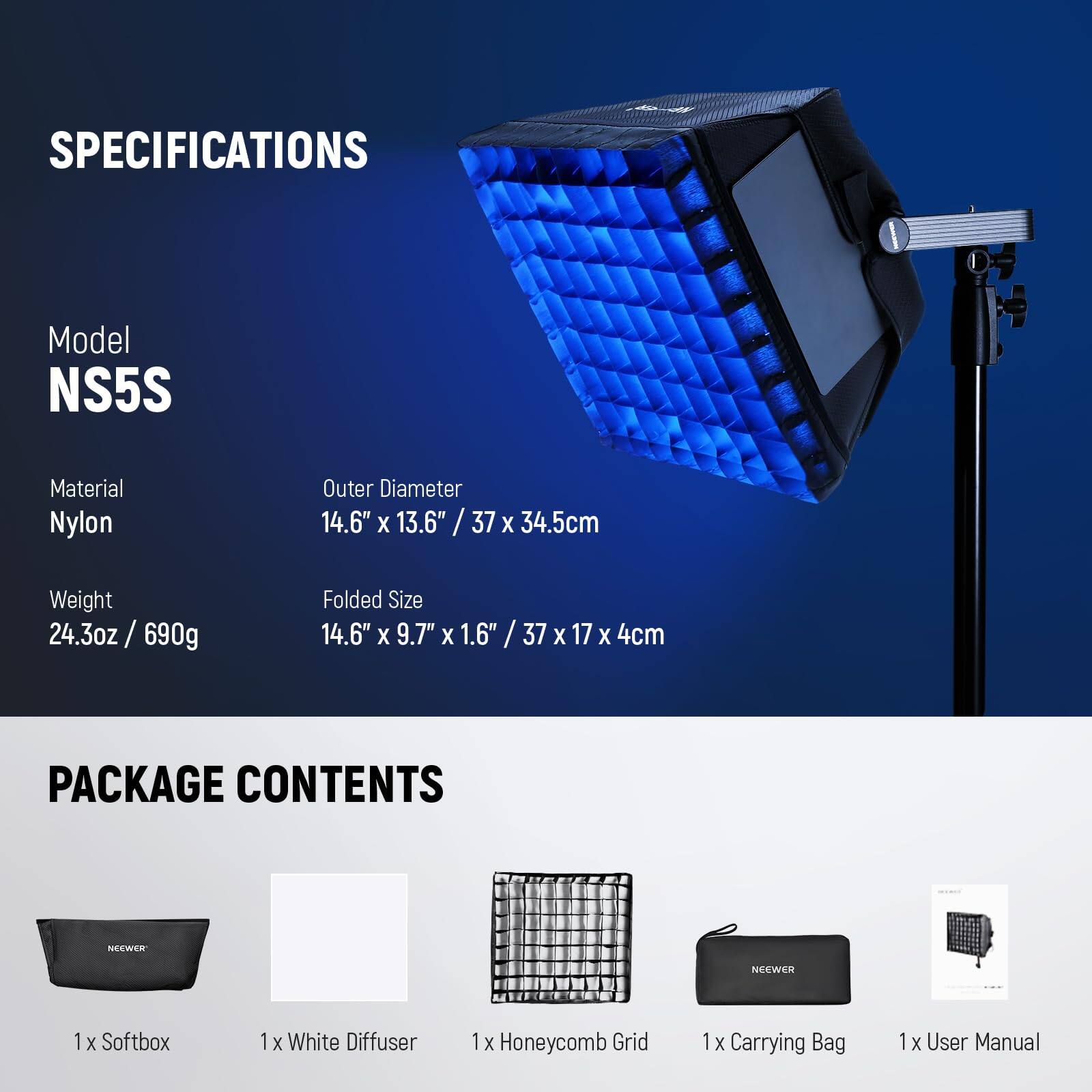 SPECIFICATIONS  
Model: NS5S  
Material: Nylon  
Outer Diameter: 14.6" x 13.6" / 37 x 34.5 cm  
Weight: 24.3 oz / 690 g  
Folded Size: 14.6" x 9.7" x 1.6" / 37 x 17 x 4 cm  

PACKAGE CONTENTS  
1 x Softbox  
1 x White Diffuser  
1 x Honeycomb Grid  
1 x Carrying Bag  
1 x User Manual