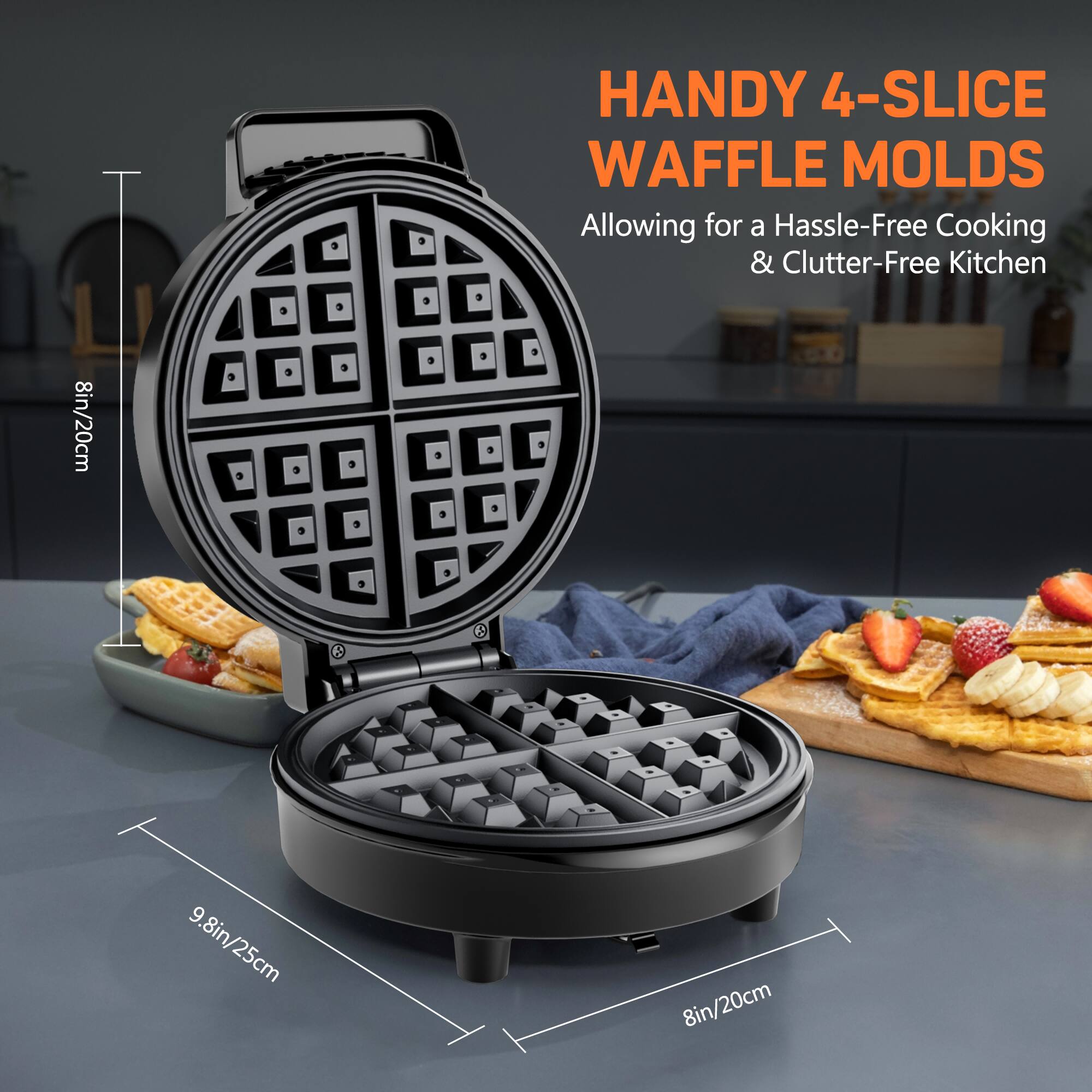 HANDY 4-SLICE WAFFLE MOLDS
Allowing for a Hassle-Free Cooking & Clutter-Free Kitchen
8in/20cm
9.8in/25cm
8in/20cm