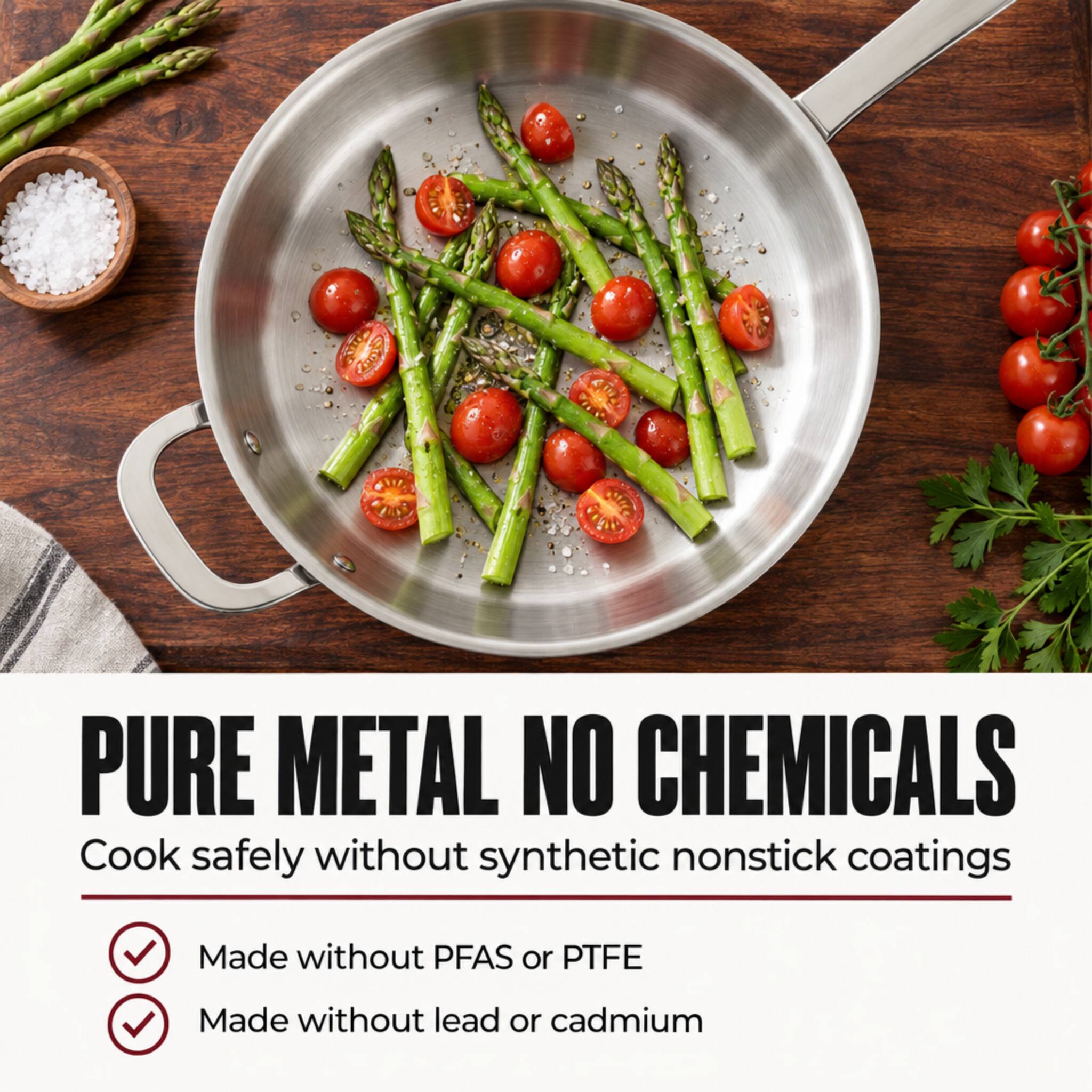PURE METAL NO CHEMICALS  
Cook safely without synthetic nonstick coatings  
Made without PFAS or PTFE  
Made without lead or cadmium