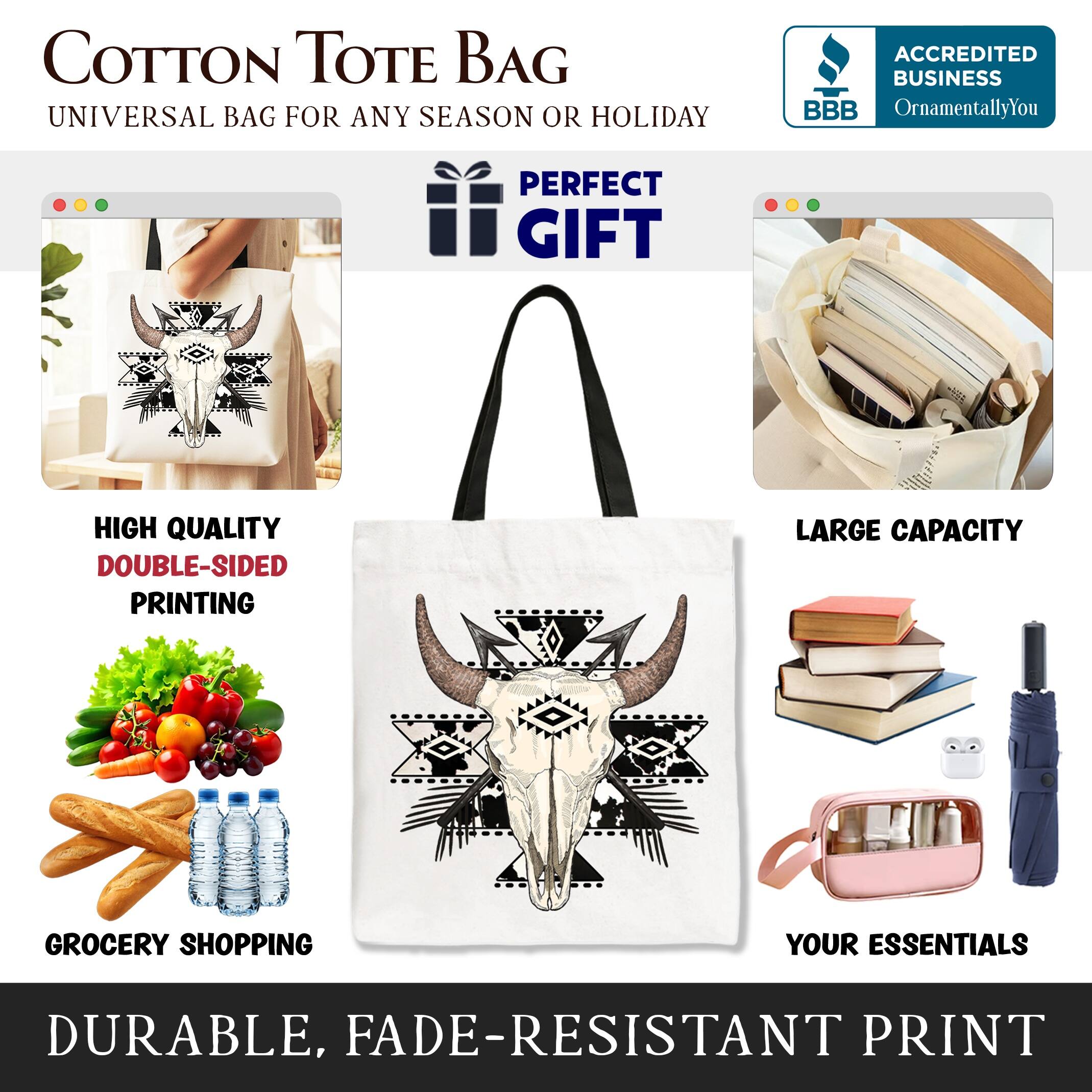 COTTON TOTE BAG  
UNIVERSAL BAG FOR ANY SEASON OR HOLIDAY  

ACCREDITED BUSINESS  
BBB  
OrnamentallyYou  

PERFECT GIFT  

HIGH QUALITY  
DOUBLE-SIDED PRINTING  

LARGE CAPACITY  

GROCERY SHOPPING  
YOUR ESSENTIALS  

DURABLE, FADE-RESISTANT PRINT