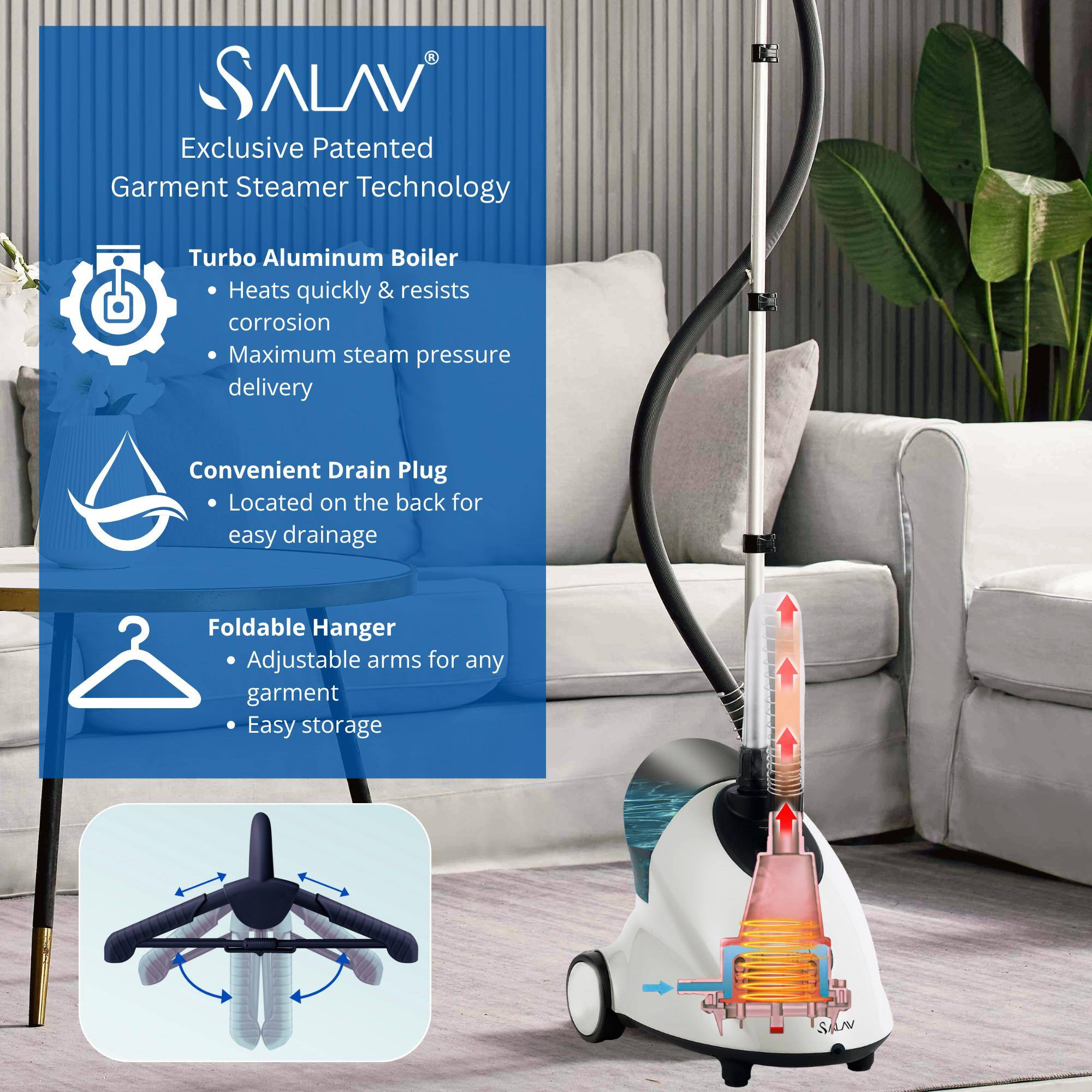 ALAV Exclusive Patented Garment Steamer Technology

- Turbo Aluminum Boiler
  - Heats quickly & resists corrosion
  - Maximum steam pressure delivery

- Convenient Drain Plug
  - Located on the back for easy drainage

- Foldable Hanger
  - Adjustable arms for any garment
  - Easy storage