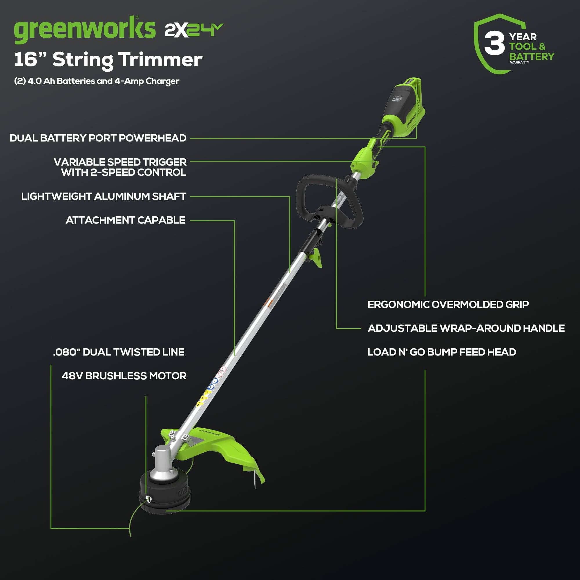 greenworks 2X24V  
16" String Trimmer  
(2) 4.0 Ah Batteries and 4-Amp Charger  

- DUAL BATTERY PORT POWERHEAD  
- VARIABLE SPEED TRIGGER WITH 2-SPEED CONTROL  
- LIGHTWEIGHT ALUMINUM SHAFT  
- ATTACHMENT CAPABLE  
- .080" DUAL TWISTED LINE  
- 48V BRUSHLESS MOTOR  
- ERGONOMIC OVERMOLDED GRIP  
- ADJUSTABLE WRAP-AROUND HANDLE  
- LOAD N' GO BUMP FEED HEAD  

3 YEAR TOOL & BATTERY WARRANTY