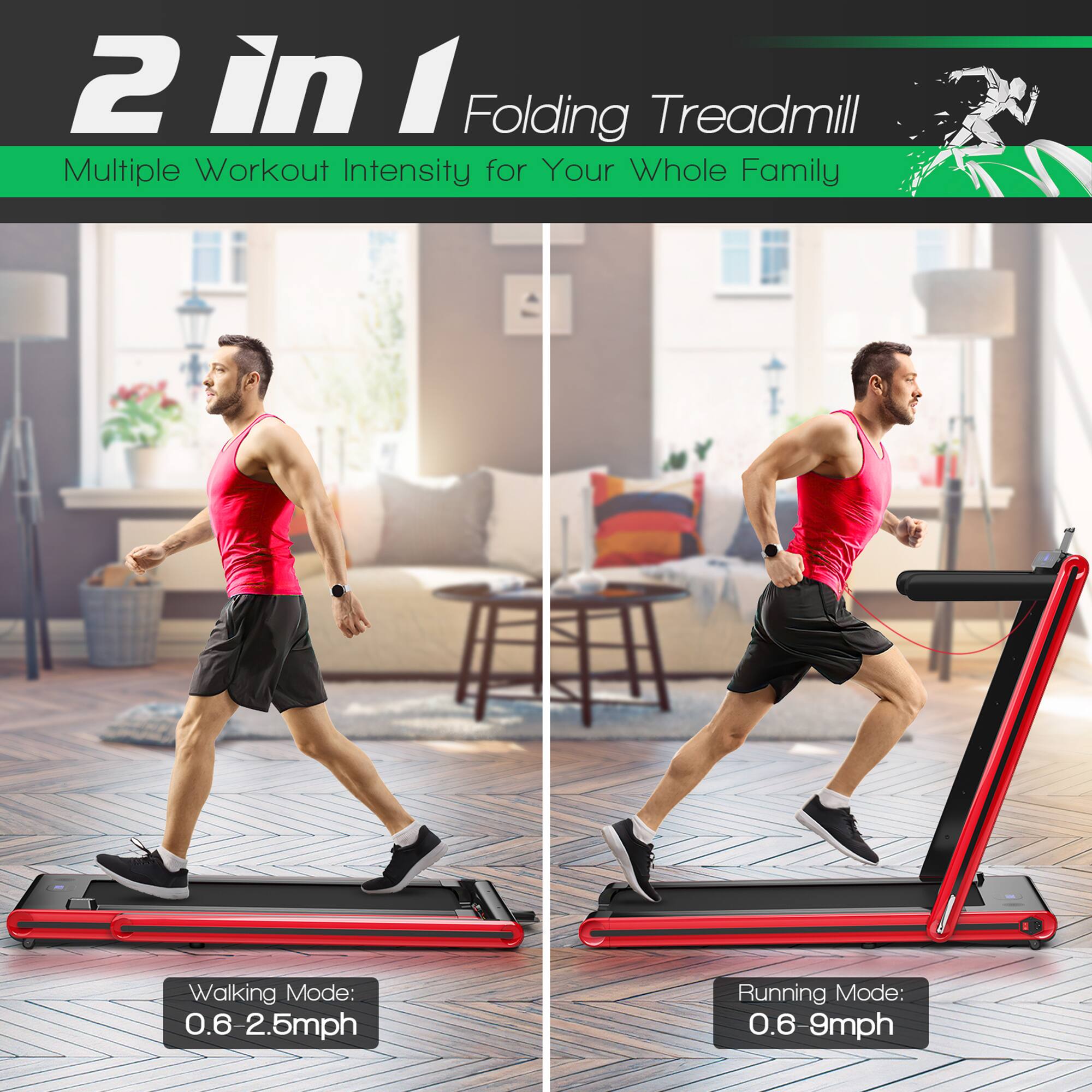 2 in 1 Folding Treadmill  
Multiple Workout Intensity for Your Whole Family  

Walking Mode: 0.6 - 2.5mph  
Running Mode: 0.6 - 9mph