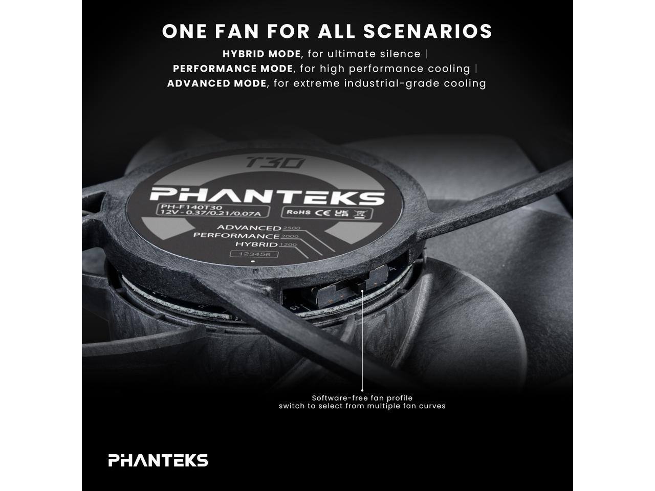 ONE FAN FOR ALL SCENARIOS  
HYBRID MODE, for ultimate silence |  
PERFORMANCE MODE, for high performance cooling |  
ADVANCED MODE, for extreme industrial-grade cooling  

PHANTEKS PH-F140T30  
PH-F 12V-0.37/0.21/0.07A 12V  
RoHS CE  

ADVANCED 2500  
PERFORMANCE 2000  
HYBRID 200  

Software-free fan profile switch to select from multiple fan curves  

PHANTEKS