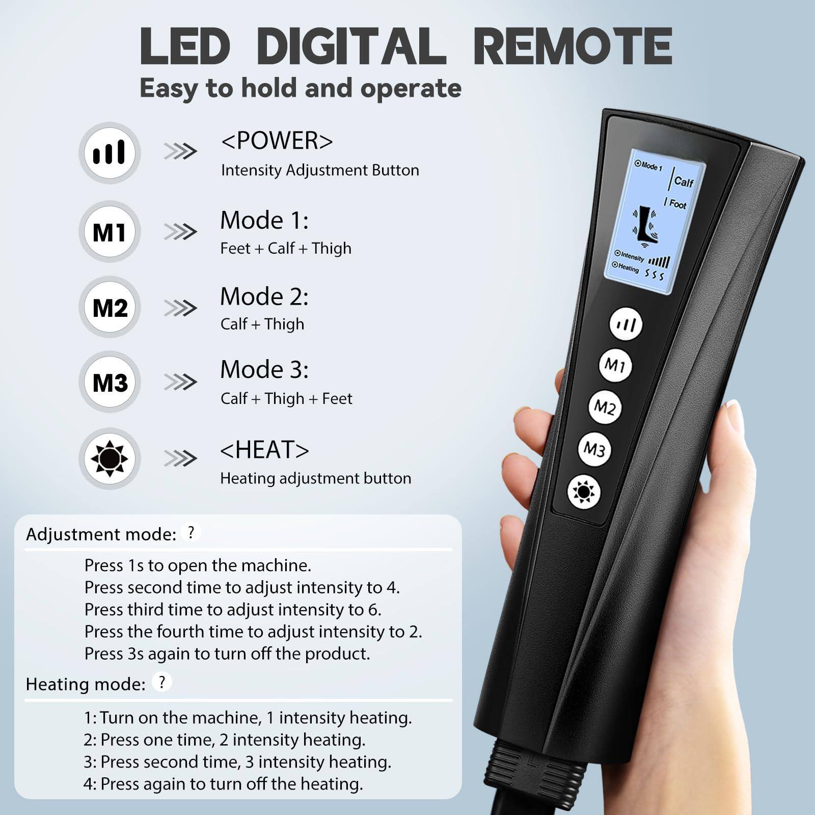 **LED DIGITAL REMOTE**  
Easy to hold and operate

- **<POWER>**  
  Intensity Adjustment Button

- **M1**  
  Mode 1: Feet + Calf + Thigh

- **M2**  
  Mode 2: Calf + Thigh

- **M3**  
  Mode 3: Calf + Thigh + Feet

- **<HEAT>**  
  Heating adjustment button

---

**Adjustment mode:**  
Press 1s to open the machine.  
Press second time to adjust intensity to 4.  
Press third time to adjust intensity to 6.  
Press the fourth time to adjust intensity to 2.  
Press 3s again to turn off the product.

**Heating mode:**  
1: Turn on the machine, 1 intensity heating.  
2: Press one time, 2 intensity heating.  
3: Press second time, 3 intensity heating.  
4: Press again to turn off the heating.