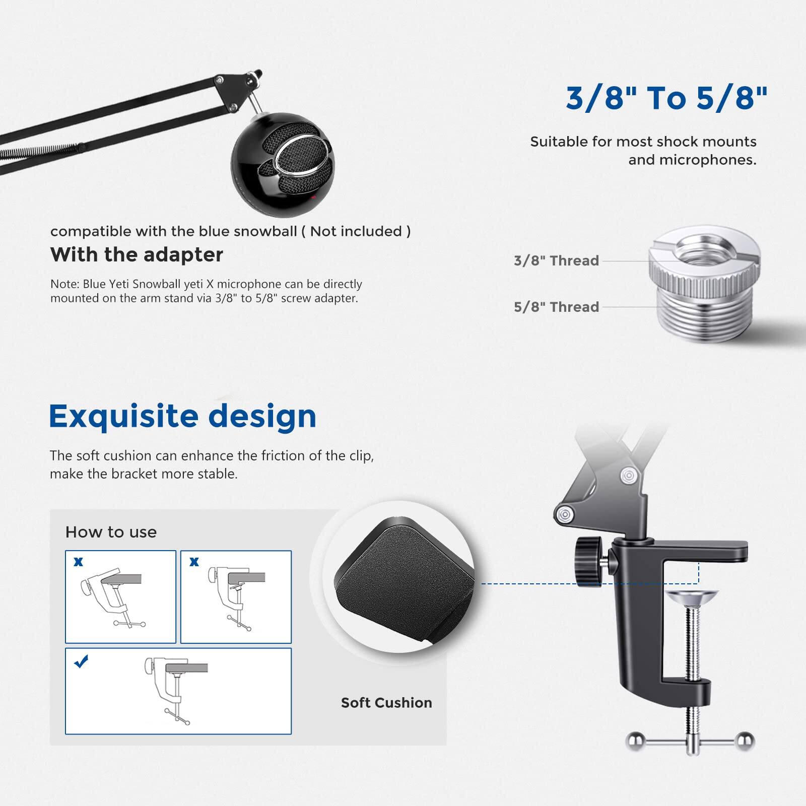 3/8" To 5/8"  
Suitable for most shock mounts and microphones.  

compatible with the blue snowball (Not included)  
With the adapter  
Note: Blue Yeti Snowball yeti X microphone can be directly mounted on the arm stand via 3/8" to 5/8" screw adapter.  

3/8" Thread  
5/8" Thread  

Exquisite design  
The soft cushion can enhance the friction of the clip, make the bracket more stable.  

How to use  
Soft Cushion