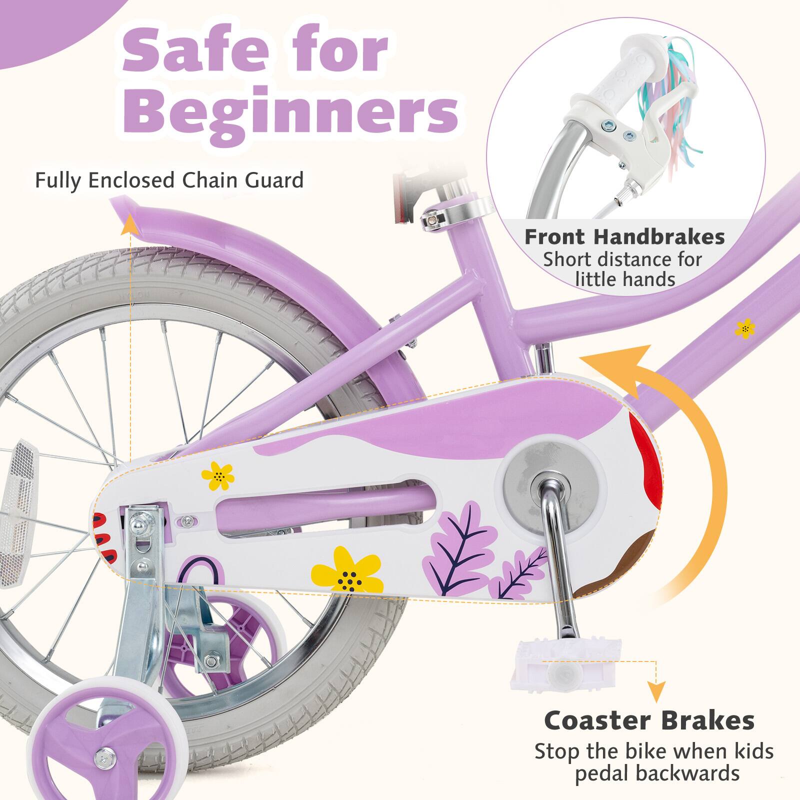 Safe for Beginners

- Fully Enclosed Chain Guard
- Front Handbrakes
  - Short distance for little hands
- Coaster Brakes
  - Stop the bike when kids pedal backwards