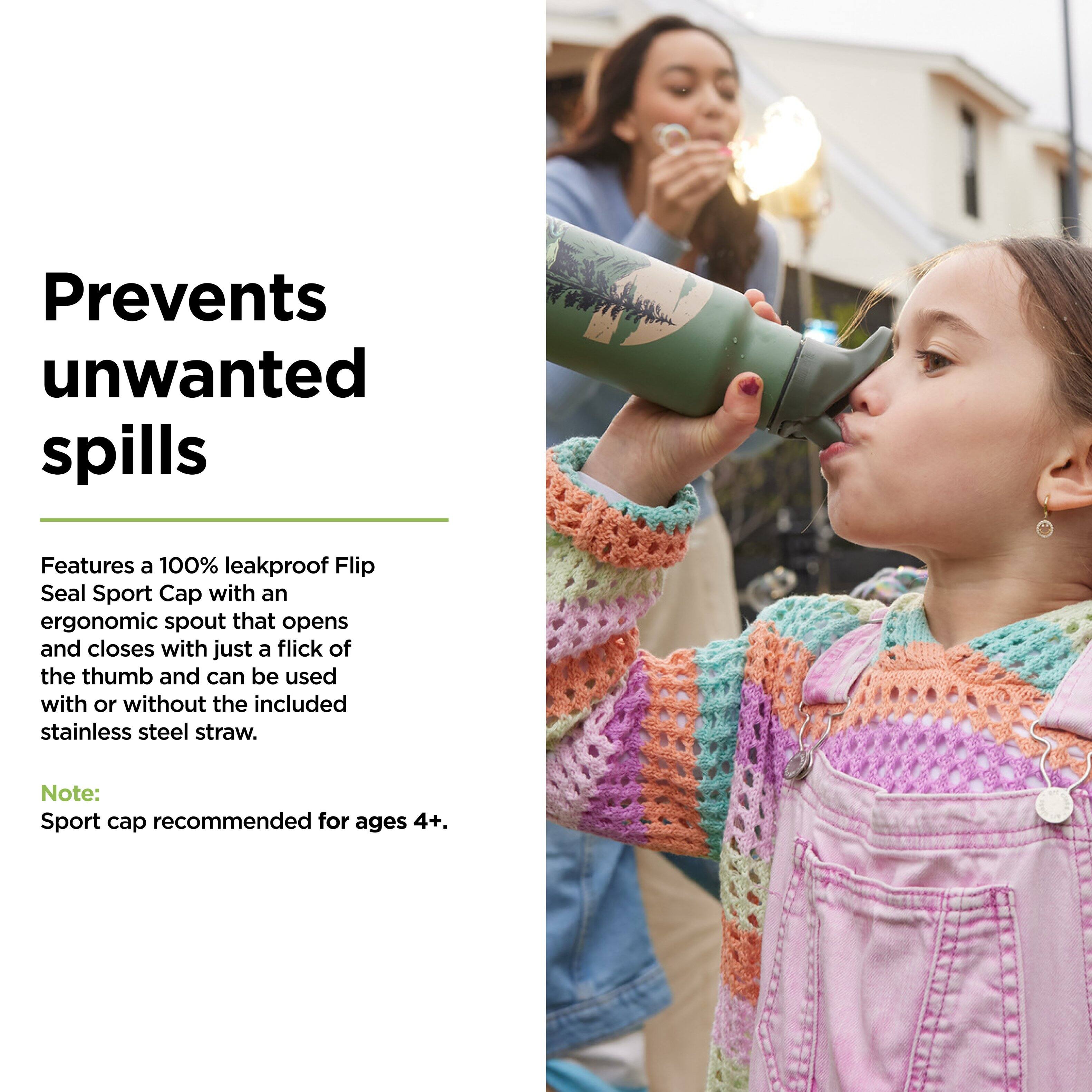 Prevents unwanted spills

Features a 100% leakproof Flip Seal Sport Cap with an ergonomic spout that opens and closes with just a flick of the thumb and can be used with or without the included stainless steel straw.

Note: Sport cap recommended for ages 4+.