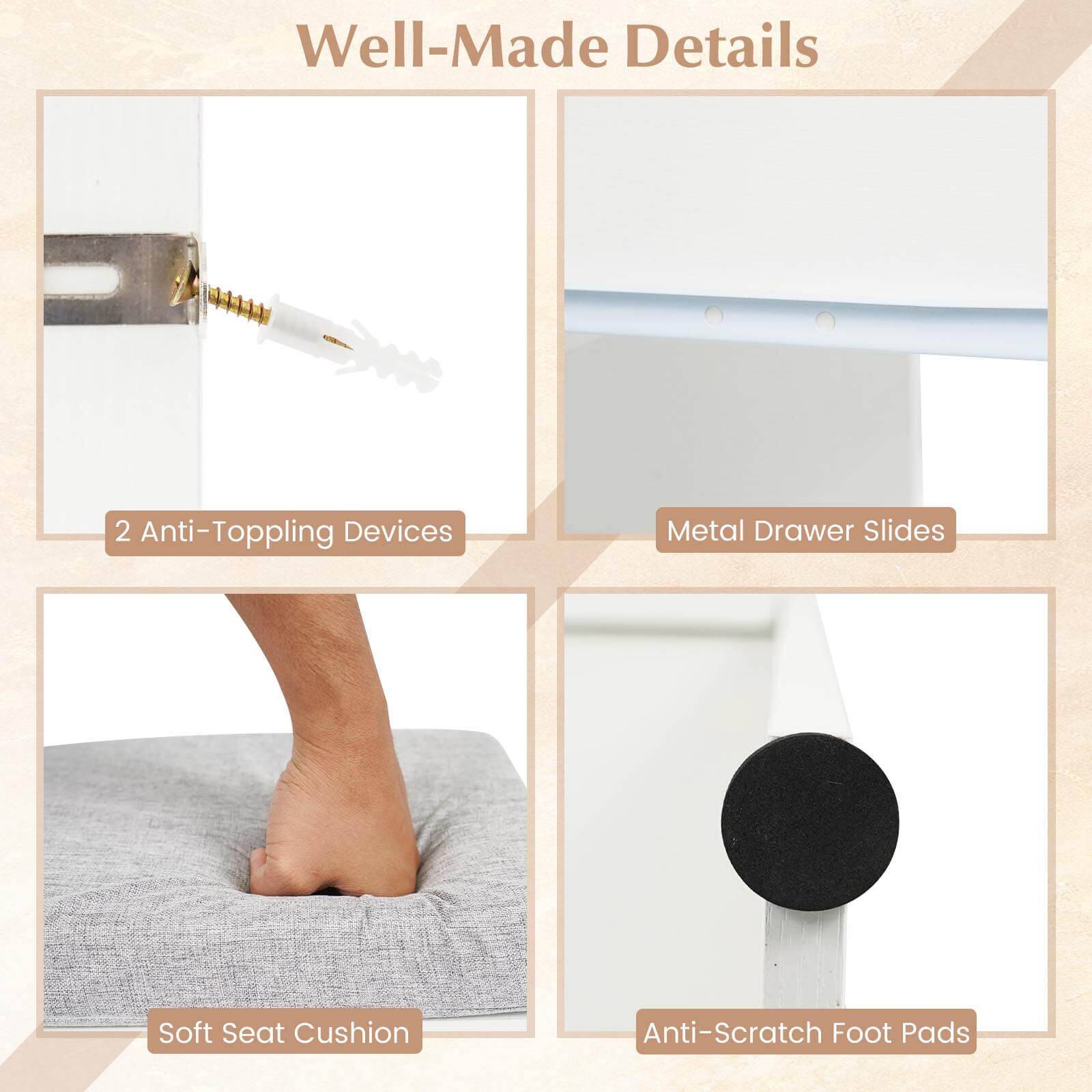 Well-Made Details

- 2 Anti-Topping Devices
- Metal Drawer Slides
- Soft Seat Cushion
- Anti-Scratch Foot Pads