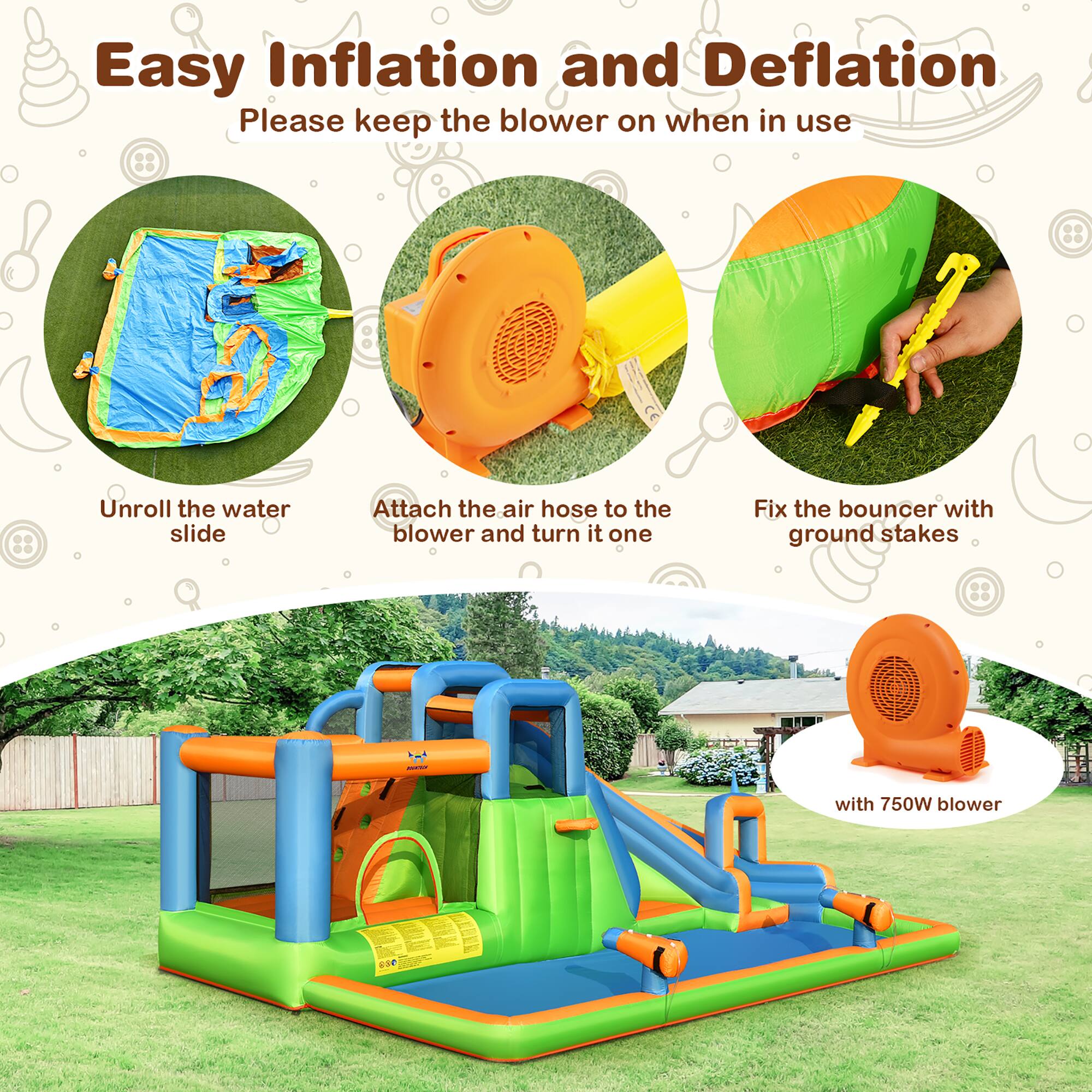 Easy Inflation and Deflation  
Please keep the blower on when in use  

1. Unroll the water slide  
2. Attach the air hose to the blower and turn it on  
3. Fix the bouncer with ground stakes  
4. With 750W blower