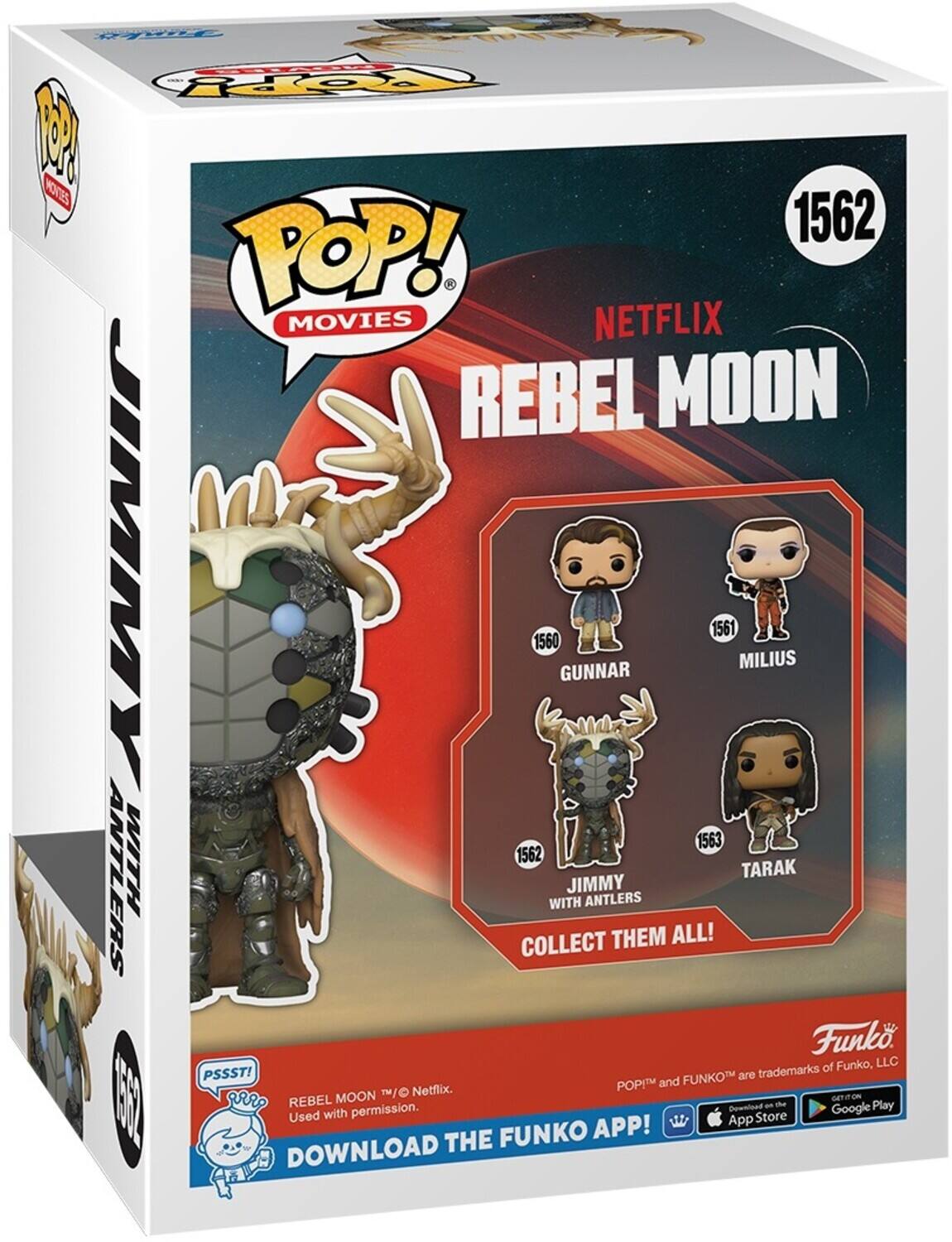 M 1 KTE 1562 POP! MOVIES NETFLIX REBEL MOON JIMMY WITH ANTLERS 1562 GUNNAR 1560 MILIUS 1561 TARAK 1563 COLLECT THEM ALL! PSSST! FUNKOTM are trademarks of Funko, LLC. DOWNLOAD THE FUNKO APP!