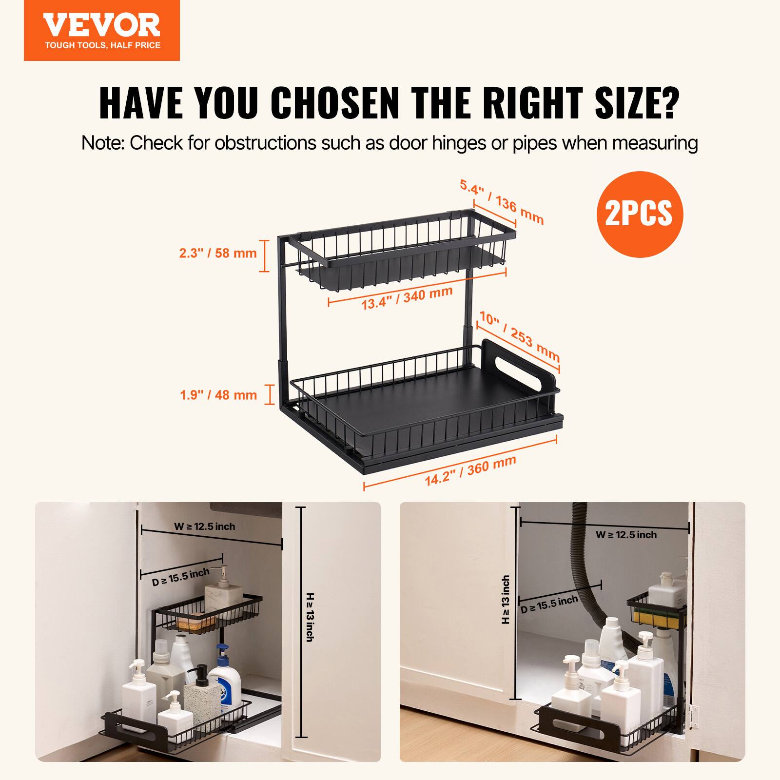 VEVOR TOUGH TOOLS. HALF PRICE. HAVE YOU CHOSEN THE RIGHT SIZE?

Note: Check for obstructions such as door hinges or pipes when measuring.

2.3" / 58 mm  
1.9" / 48 mm  
5.4" / 136 mm / 340 mm  
13.4" / 253 mm  
14.2" / 360 mm  

2PCS

W = 12.5 inch  
D = 15.5 inch  
H = 13 inch