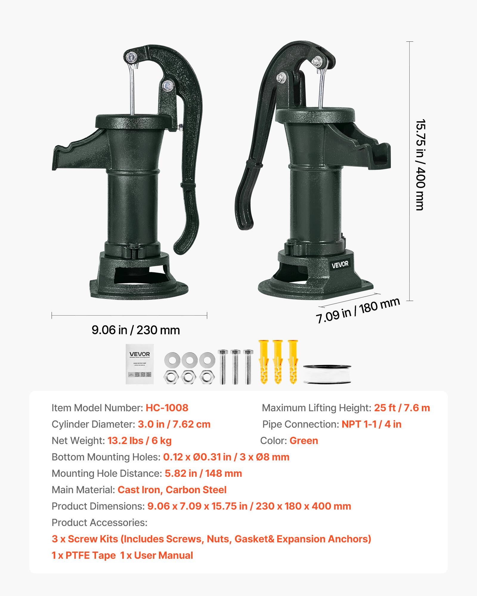 15.75 in / 400 mm  
9.06 in / 230 mm  
7.09 in / 180 mm  

VEVOR  
Item Model Number: HC-1008  
Maximum Lifting Height: 25 ft / 7.6 m  
Cylinder Diameter: 3.0 in / 7.62 cm  
Pipe Connection: NPT 1-1/4 in  
Net Weight: 13.2 lbs / 6 kg  
Color: Green  
Bottom Mounting Holes: 0.12 x 0.31 in / 3 x 08 mm  
Mounting Hole Distance: 5.82 in / 148 mm  
Main Material: Cast Iron, Carbon Steel  
Product Dimensions: 9.06 x 7.09 x 15.75 in / 230 x 180 x 400 mm  
Product Accessories: 3 x Screw Kits (Includes Screws, Nuts, Gasket & Expansion Anchors)  
1 x PTFE Tape  
1 x User Manual