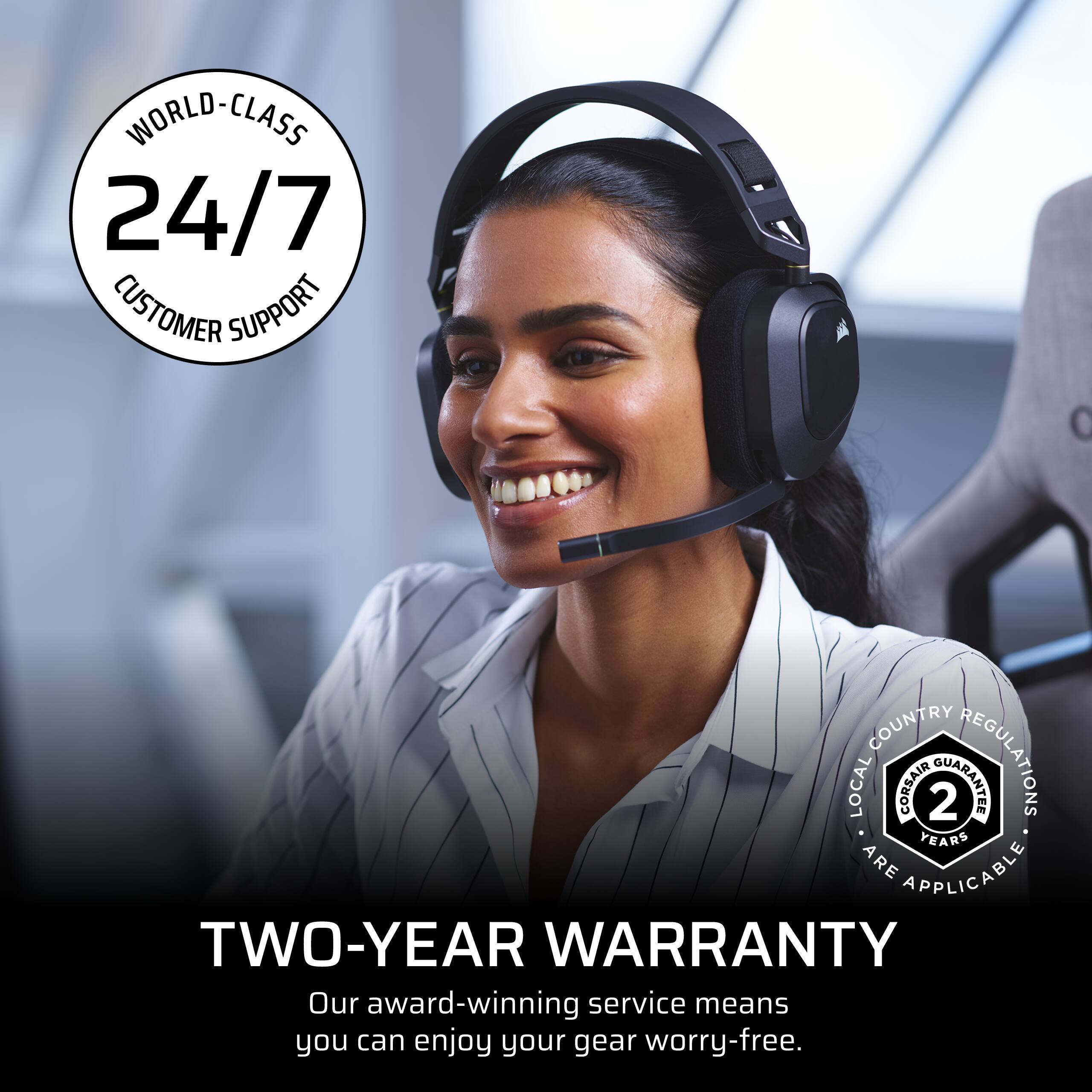 WORLD-CLASS  
24/7 CUSTOMER SUPPORT  

TWO-YEAR WARRANTY  
Our award-winning service means you can enjoy your gear worry-free.  

LOCAL COUNTRY REGULATIONS  
CORSAIR 2 YEARS  
ARE APPLICABLE