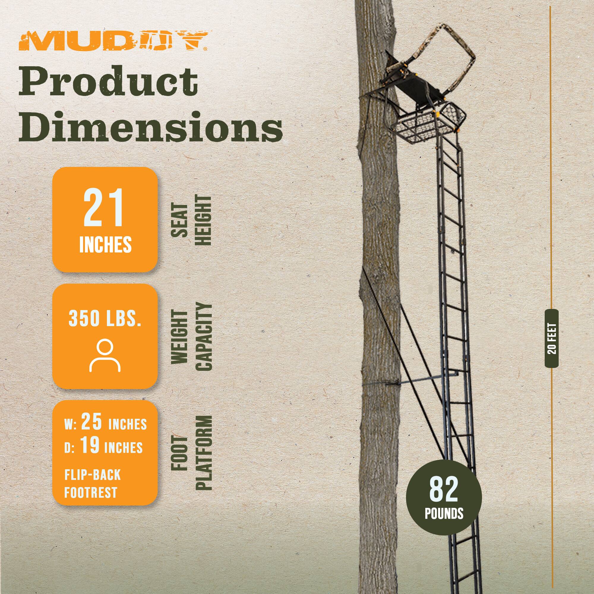 MUDJY Product Dimensions

- Seat Height: 21 inches
- Weight Capacity: 350 lbs.
- Foot Platform: W: 25 inches, D: 19 inches, Flip-Back Footrest
- Weight: 82 pounds
- Height: 20 feet