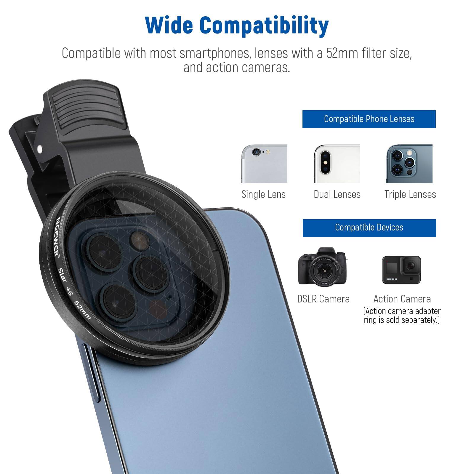 Wide Compatibility

Compatible with most smartphones, lenses with a 52mm filter size, and action cameras.

Compatible Phone Lenses
- Single Lens
- Dual Lenses
- Triple Lenses

Compatible Devices
- DSLR Camera
- Action Camera (Action camera adapter ring is sold separately.)